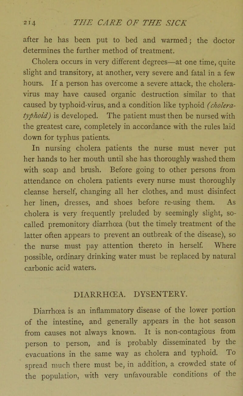 after he has been put to bed and warmed; the doctor determines the further method of treatment. Cholera occurs in very different degrees—at one time, quite slight and transitory, at another, very severe and fatal in a few hours. If a person has overcome a severe attack, the cholera- virus may have caused organic destruction similar to that caused by typhoid-virus, and a condition like typhoid (cholera- typhoid) is developed. The patient must then be nursed with the greatest care, completely in accordance with the rules laid down for typhus patients. In nursing cholera patients the nurse must never put her hands to her mouth until she has thoroughly washed them with soap and brush. Before going to other persons from attendance on cholera patients every nurse must thoroughly cleanse herself, changing all her clothes, and must disinfect her linen, dresses, and shoes before re-using them. As cholera is very frequently preluded by seemingly slight, so- called premonitory diarrhoea (but the timely treatment of the latter often appears to prevent an outbreak of the disease), so the nurse must pay attention thereto in herself. Where possible, ordinary drinking water must be replaced by natural carbonic acid waters. DIARRHCEA. DYSENTERY. Diarrhoea is an inflammatory disease of the lower portion of the intestine, and generally appears in the hot season from causes not always known. It is non-contagious from person to person, and is probably disseminated by the evacuations in the same way as cholera and typhoid. To spread much there must be, in addition, a crowded state of the population, with very unfavourable conditions of the