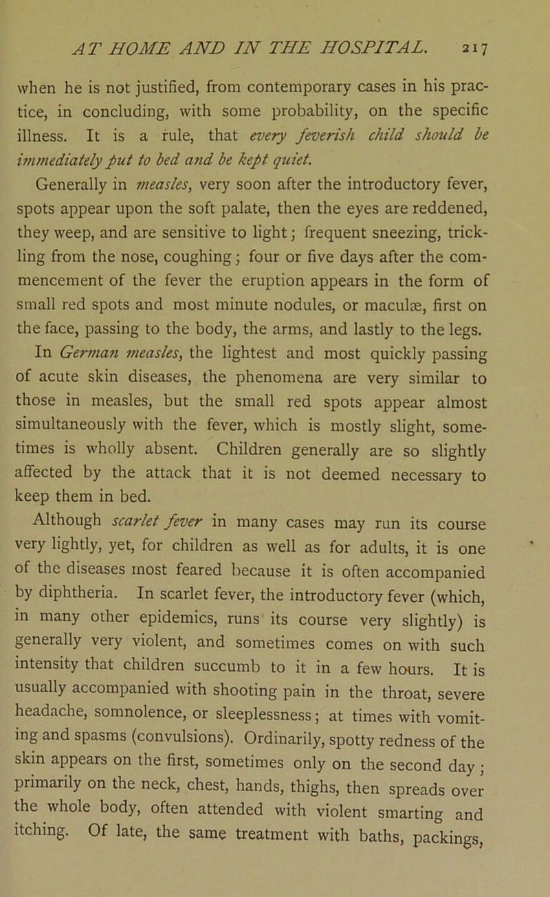 when he is not justified, from contemporary cases in his prac- tice, in concluding, with some probability, on the specific illness. It is a rule, that every feverish child should be ivimediately put to bed and be kept quiet. Generally in measles, very soon after the introductory fever, spots appear upon the soft palate, then the eyes are reddened, they weep, and are sensitive to light; frequent sneezing, trick- ling from the nose, coughing; four or five days after the com- mencement of the fever the eruption appears in the form of small red spots and most minute nodules, or maculae, first on the face, passing to the body, the arms, and lastly to the legs. In German measles, the lightest and most quickly passing of acute skin diseases, the phenomena are very similar to those in measles, but the small red spots appear almost simultaneously with the fever, which is mostly slight, some- times is wholly absent. Children generally are so slightly affected by the attack that it is not deemed necessary to keep them in bed. Although scarlet fever in many cases may run its course very lightly, yet, for children as well as for adults, it is one of the diseases most feared because it is often accompanied by diphtheria. In scarlet fever, the introductory fever (which, in many other epidemics, runs its course very slightly) is generally very violent, and sometimes comes on with such intensity that children succumb to it in a few hours. It is usually accompanied with shooting pain in the throat, severe headache, somnolence, or sleeplessness; at times with vomit- ing and spasms (convulsions). Ordinarily, spotty redness of the skin appears on the first, sometimes only on the second day ; primarily on the neck, chest, hands, thighs, then spreads over the whole body, often attended with violent smarting and itching. Of late, the same treatment with baths, packings,