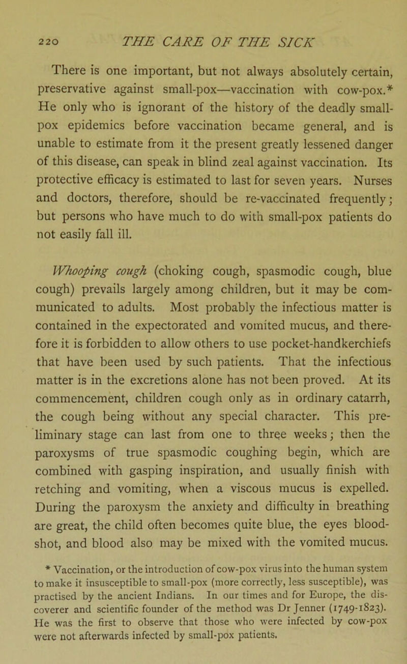 There is one important, but not always absolutely certain, preservative against small-pox—vaccination with cow-pox.* He only who is ignorant of the history of the deadly small- pox epidemics before vaccination became general, and is unable to estimate from it the present greatly lessened danger of this disease, can speak in blind zeal against vaccination. Its protective efficacy is estimated to last for seven years. Nurses and doctors, therefore, should be re-vaccinated frequently; but persons who have much to do with small-pox patients do not easily fall ill. Whooping cough (choking cough, spasmodic cough, blue cough) prevails largely among children, but it may be com- municated to adults. Most probably the infectious matter is contained in the expectorated and vomited mucus, and there- fore it is forbidden to allow others to use pocket-handkerchiefs that have been used by such patients. That the infectious matter is in the excretions alone has not been proved. At its commencement, children cough only as in ordinary catarrh, the cough being without any special character. This pre- liminary stage can last from one to three weeks; then the paroxysms of true spasmodic coughing begin, which are combined with gasping inspiration, and usually finish with retching and vomiting, when a viscous mucus is expelled. During the paroxysm the anxiety and difficulty in breathing are great, the child often becomes quite blue, the eyes blood- shot, and blood also may be mixed with the vomited mucus. * Vaccination, or the introduction of cow-po.K virus into the human system to make it insusceptible to small-pox (more correctly, less susceptible), was practised by the ancient Indians. In our times and for Europe, the dis- coverer and scientific founder of the method was Dr Jenner (1749-1823). He was the first to observe that those who were infected by cow-pox were not afterwards infected by small-pox patients.