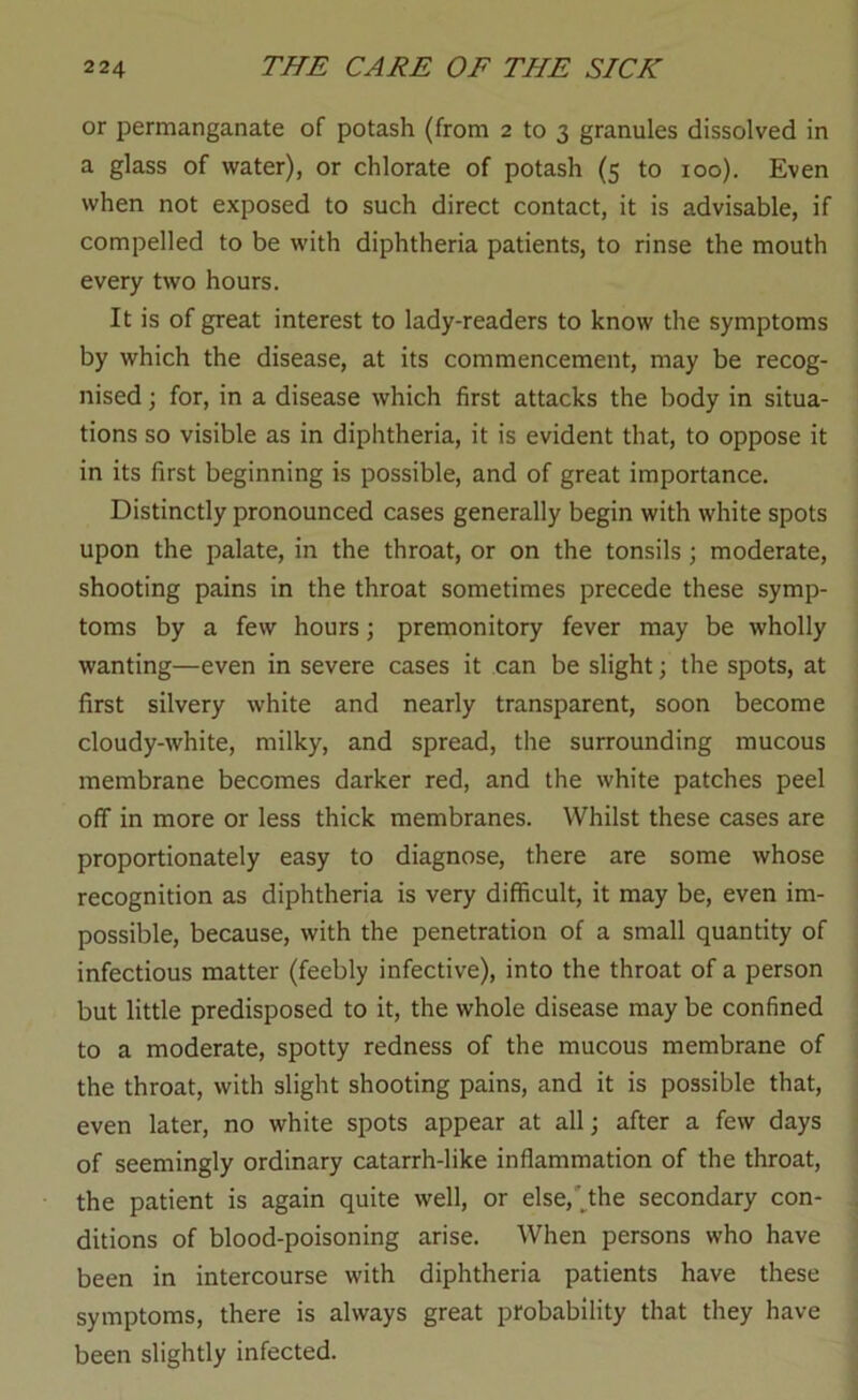 or permanganate of potash (from 2 to 3 granules dissolved in a glass of water), or chlorate of potash (5 to 100). Even when not exposed to such direct contact, it is advisable, if compelled to be with diphtheria patients, to rinse the mouth every two hours. It is of great interest to lady-readers to know the symptoms by which the disease, at its commencement, may be recog- nised ; for, in a disease which first attacks the body in situa- tions so visible as in diphtheria, it is evident that, to oppose it in its first beginning is possible, and of great importance. Distinctly pronounced cases generally begin with white spots upon the palate, in the throat, or on the tonsils; moderate, shooting pains in the throat sometimes precede these symp- toms by a few hours; premonitory fever may be wholly wanting—even in severe cases it can be slight; the spots, at first silvery white and nearly transparent, soon become cloudy-white, milky, and spread, the surrounding mucous membrane becomes darker red, and the white patches peel off in more or less thick membranes. Whilst these cases are proportionately easy to diagnose, there are some whose recognition as diphtheria is very difficult, it may be, even im- possible, because, with the penetration of a small quantity of infectious matter (feebly infective), into the throat of a person but little predisposed to it, the whole disease may be confined to a moderate, spotty redness of the mucous membrane of the throat, with slight shooting pains, and it is possible that, even later, no white spots appear at all j after a few days of seemingly ordinary catarrh-like inflammation of the throat, the patient is again quite well, or else,'^the secondary con- ditions of blood-poisoning arise. When persons who have been in intercourse with diphtheria patients have these symptoms, there is always great probability that they have been slightly infected.