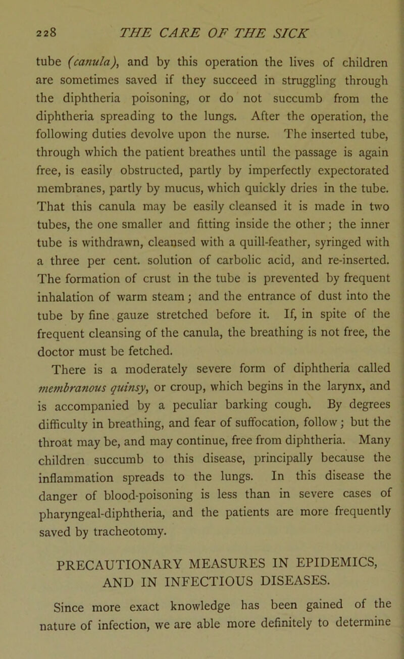 tube (canula), and by this operation the lives of children are sometimes saved if they succeed in struggling through the diphtheria poisoning, or do not succumb from the diphtheria spreading to the lungs. After the operation, the following duties devolve upon the nurse. The inserted tube, through which the patient breathes until the passage is again free, is easily obstructed, partly by imperfectly expectorated membranes, partly by mucus, which quickly dries in the tube. That this canula may be easily cleansed it is made in two tubes, the one smaller and fitting inside the other; the inner tube is withdrawn, cleansed with a quill-feather, syringed with a three per cent, solution of carbolic acid, and re-inserted. The formation of crust in the tube is prevented by frequent inhalation of warm steam; and the entrance of dust into the tube by fine gauze stretched before it. If, in spite of the frequent cleansing of the canula, the breathing is not free, the doctor must be fetched. There is a moderately severe form of diphtheria called membranous quinsy^ or croup, which begins in the larynx, and is accompanied by a peculiar barking cough. By degrees difficulty in breathing, and fear of suffocation, follow; but the throat may be, and may continue, free from diphtheria. Many children succumb to this disease, principally because the inflammation spreads to the lungs. In this disease the danger of blood-poisoning is less than in severe cases of pharyngeal-diphtheria, and the patients are more frequently saved by tracheotomy. PRECAUTIONARY MEASURES IN EPIDEMICS, AND IN INFECTIOUS DISEASES. Since more exact knowledge has been gained of the nature of infection, we are able more definitely to determine