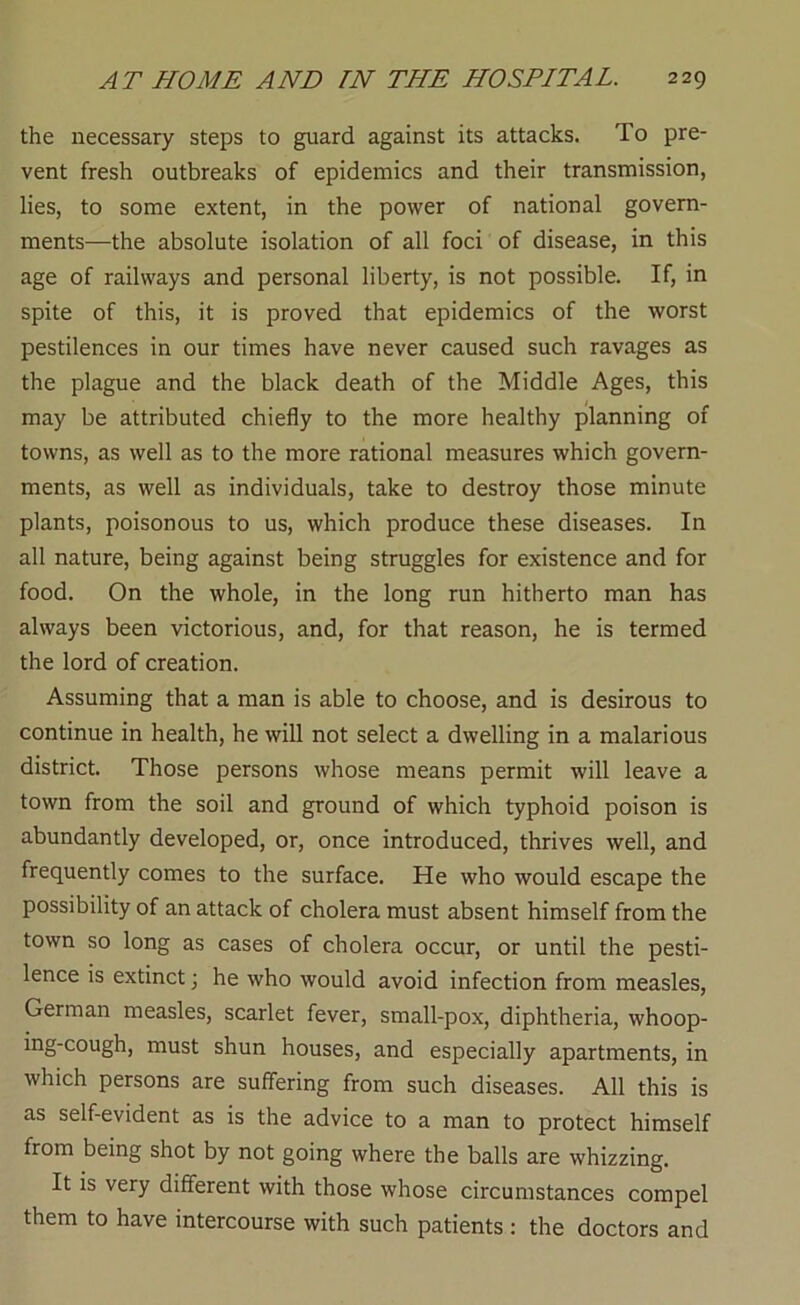 the necessary steps to guard against its attacks. To pre- vent fresh outbreaks of epidemics and their transmission, lies, to some extent, in the power of national govern- ments—the absolute isolation of all foci of disease, in this age of railways and personal liberty, is not possible. If, in spite of this, it is proved that epidemics of the worst pestilences in our times have never caused such ravages as the plague and the black death of the Middle Ages, this may be attributed chiefly to the more healthy planning of towns, as well as to the more rational measures which govern- ments, as well as individuals, take to destroy those minute plants, poisonous to us, which produce these diseases. In all nature, being against being struggles for existence and for food. On the whole, in the long run hitherto man has always been victorious, and, for that reason, he is termed the lord of creation. Assuming that a man is able to choose, and is desirous to continue in health, he will not select a dwelling in a malarious district. Those persons whose means permit will leave a town from the soil and ground of which typhoid poison is abundantly developed, or, once introduced, thrives well, and frequently comes to the surface. He who would escape the possibility of an attack of cholera must absent himself from the town so long as cases of cholera occur, or until the pesti- lence is extinct; he who would avoid infection from measles, German measles, scarlet fever, small-pox, diphtheria, whoop- ing-cough, must shun houses, and especially apartments, in which persons are suff'ering from such diseases. All this is as self-evident as is the advice to a man to protect himself from being shot by not going where the balls are whizzing. It is very different with those whose circumstances compel them to have intercourse with such patients : the doctors and