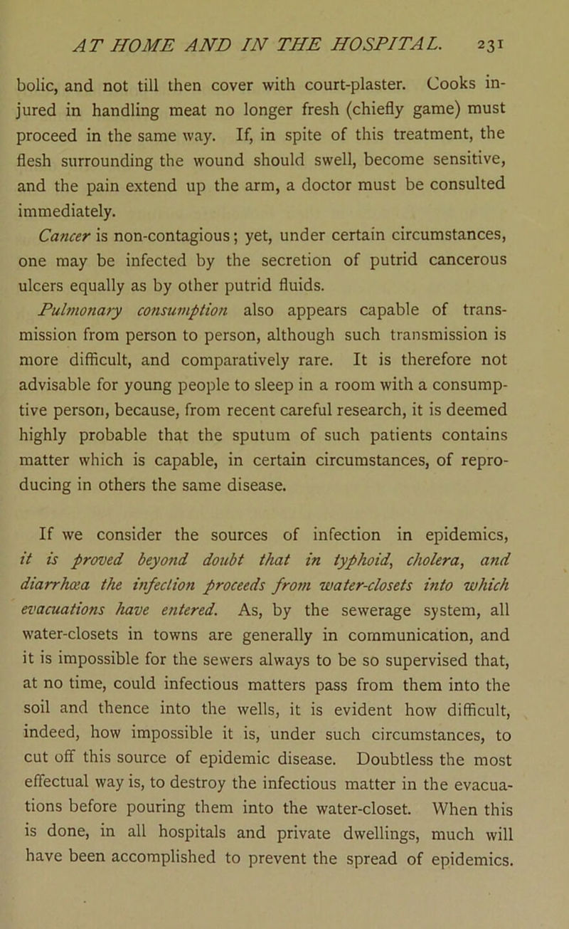 bolic, and not till then cover with court-plaster. Cooks in- jured in handling meat no longer fresh (chiefly game) must proceed in the same way. If, in spite of this treatment, the flesh surrounding the wound should swell, become sensitive, and the pain extend up the arm, a doctor must be consulted immediately. Cancer is non-contagious; yet, under certain circumstances, one may be infected by the secretion of putrid cancerous ulcers equally as by other putrid fluids. Pulmonary consumption also appears capable of trans- mission from person to person, although such transmission is more difficult, and comparatively rare. It is therefore not advisable for young people to sleep in a room with a consump- tive person, because, from recent careful research, it is deemed highly probable that the sputum of such patients contains matter which is capable, in certain circumstances, of repro- ducing in others the same disease. If we consider the sources of infection in epidemics, it is proved beyo?id doubt that in typhoid, cholera, and diarrhoea the infection proceeds from water-closets into which evacuations have entered. As, by the sewerage system, all water-closets in towns are generally in communication, and it is impossible for the sewers always to be so supervised that, at no time, could infectious matters pass from them into the soil and thence into the wells, it is evident how difficult, indeed, how impossible it is, under such circumstances, to cut off this source of epidemic disease. Doubtless the most effectual way is, to destroy the infectious matter in the evacua- tions before pouring them into the water-closet. When this is done, in all hospitals and private dwellings, much will have been accomplished to prevent the spread of epidemics.