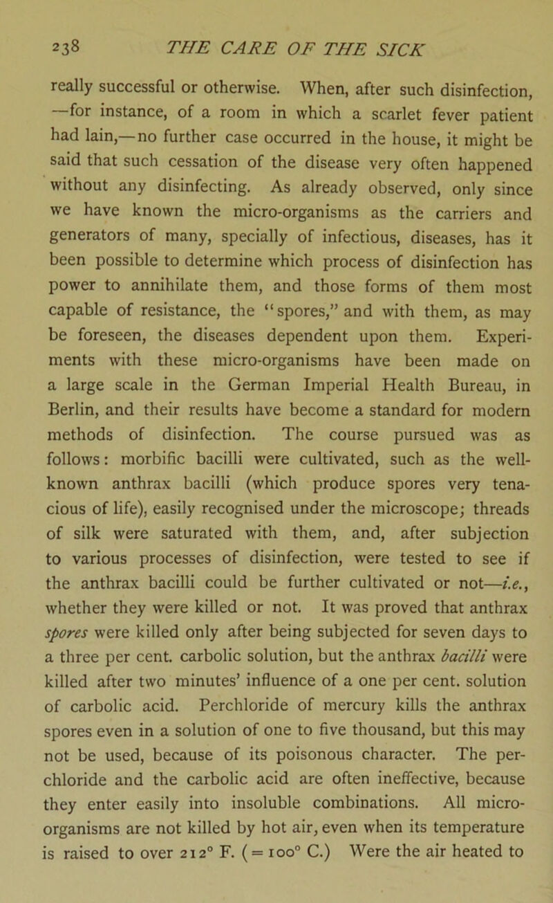 really successful or otherwise. When, after such disinfection, —for instance, of a room in which a scarlet fever patient had lain,—no further case occurred in the house, it might be said that such cessation of the disease very often happened without any disinfecting. As already observed, only since we have known the micro-organisms as the carriers and generators of many, specially of infectious, diseases, has it been possible to determine which process of disinfection has power to annihilate them, and those forms of them most capable of resistance, the “spores,” and with them, as may be foreseen, the diseases dependent upon them. Experi- ments with these micro-organisms have been made on a large scale in the German Imperial Health Bureau, in Berlin, and their results have become a standard for modern methods of disinfection. The course pursued was as follows: morbific bacilli were cultivated, such as the well- known anthrax bacilli (which produce spores very tena- cious of life), easily recognised under the microscope; threads of silk were saturated with them, and, after subjection to various processes of disinfection, were tested to see if the anthrax bacilli could be further cultivated or not—i.e., whether they were killed or not. It was proved that anthrax spores were killed only after being subjected for seven days to a three per cent carbolic solution, but the anthrax bacilli were killed after two minutes’ influence of a one per cent, solution of carbolic acid. Perchloride of mercury kills the anthrax spores even in a solution of one to five thousand, but this may not be used, because of its poisonous character. The per- chloride and the carbolic acid are often ineffective, because they enter easily into insoluble combinations. All micro- organisms are not killed by hot air, even when its temperature is raised to over 212° F. ( = 100“ C.) Were the air heated to