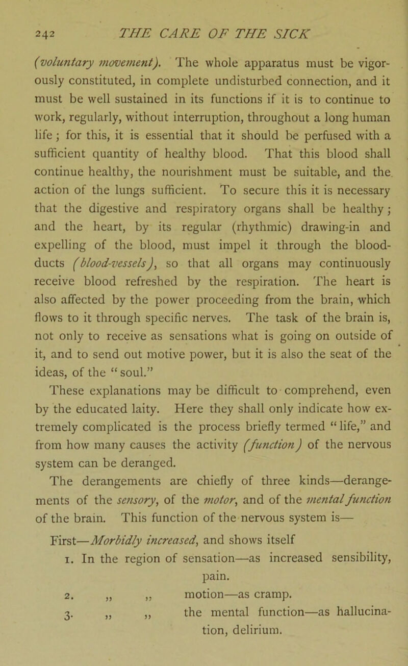 (voluntary movement). The whole apparatus must be vigor- ously constituted, in complete undisturbed connection, and it must be well sustained in its functions if it is to continue to work, regularly, without interruption, throughout a long human life \ for this, it is essential that it should be perfused with a sufficient quantity of healthy blood. That this blood shall continue healthy, the nourishment must be suitable, and the. action of the lungs sufficient. To secure this it is necessary that the digestive and respiratory organs shall be healthy; and the heart, by its regular (rhythmic) drawing-in and expelling of the blood, must impel it through the blood- ducts (blood-vessels)^ so that all organs may continuously receive blood refreshed by the respiration. The heart is also affected by the power proceeding from the brain, which flows to it through specific nerves. The task of the brain is, not only to receive as sensations what is going on outside of it, and to send out motive power, but it is also the seat of the ideas, of the “soul.” These explanations maybe difficult to comprehend, even by the educated laity. Here they shall only indicate how ex- tremely complicated is the process briefly termed “ life,” and from how many causes the activity (fmiction) of the nervous system can be deranged. The derangements are chiefly of three kinds—derange- ments of the sensory, of the motor, and of the mental function of the brain. This function of the nervous system is— First—Morbidly increased, and shows itself 1. In the region of sensation—as increased sensibility, pain. 2. „ ,, motion—as cramp. 3. „ „ the mental function—as hallucina- tion, delirium.