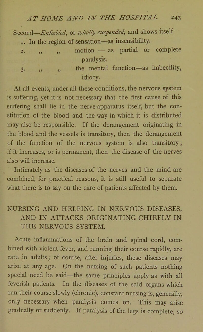 Second—Enfeebled, or wholly suspended, and shows itself 1. In the region of sensation—as insensibility. 2. „ „ motion — as partial or complete paralysis. 3. „ „ the mental function—as imbecility, idiocy. At all events, under all these conditions, the nervous system is suffering, yet it is not necessary that the first cause of this suffering shall lie in the nerve-apparatus itself, but the con- stitution of the blood and the way in which it is distributed may also be responsible. If the derangement originating in the blood and the vessels is transitory, then the derangement of the function of the nervous system is also transitory; if it increases, or is permanent, then the disease of the nerves also will increase. Intimately as the diseases of the nerves and the mind are combined, for practical reasons, it is still useful to separate what there is to say on the care of patients affected by them. NURSING AND HELPING IN NERVOUS DISEASES, AND IN ATTACKS ORIGINATING CHIEFLY IN THE NERVOUS SYSTEM. Acute inflammations of the brain and spinal cord, com- bined with violent fever, and running their course rapidly, are rare in adults; of course, after injuries, these diseases may arise at any age. On the nursing of such patients nothing special need be said—the same principles apply as with all feverish patients. In the diseases of the said organs which run their course slowly (chronic), constant nursing is, generally, only necessary when paralysis comes on. This may arise gradually or suddenly. If paralysis of the legs is complete, so