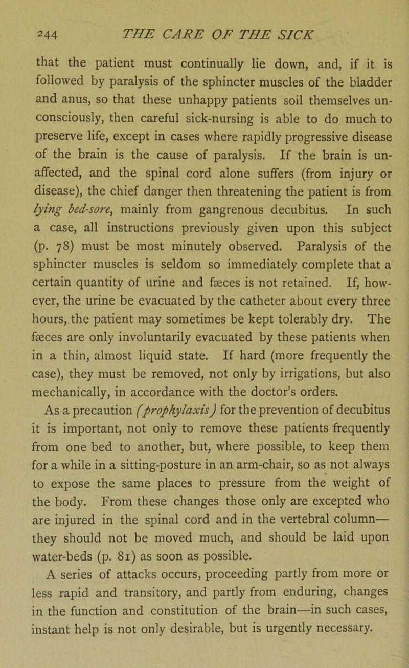 that the patient must continually lie down, and, if it is followed by paralysis of the sphincter muscles of the bladder and anus, so that these unhappy patients soil themselves un- consciously, then careful sick-nursing is able to do much to preserve life, except in cases where rapidly progressive disease of the brain is the cause of paralysis. If the brain is un- affected, and the spinal cord alone suffers (from injury or disease), the chief danger then threatening the patient is from lying bed-sore, mainly from gangrenous decubitus. In such a case, all instructions previously given upon this subject (p. 78) must be most minutely observed. Paralysis of the sphincter muscles is seldom so immediately complete that a certain quantity of urine and faeces is not retained. If, how- ever, the urine be evacuated by the catheter about every three hours, the patient may sometimes be kept tolerably dry. The faeces are only involuntarily evacuated by these patients when in a thin, almost liquid state. If hard (more frequently the case), they must be removed, not only by irrigations, but also mechanically, in accordance with the doctor’s orders. As a precaution (prophylaxis) for the prevention of decubitus it is important, not only to remove these patients frequently from one bed to another, but, where possible, to keep them for a while in a sitting-posture in an arm-chair, so as not always to expose the same places to pressure from the weight of the body. From these changes those only are excepted who are injured in the spinal cord and in the vertebral column— they should not be moved much, and should be laid upon water-beds (p. 81) as soon as possible. A series of attacks occurs, proceeding partly from more or less rapid and transitory, and partly from enduring, changes in the function and constitution of the brain—in such cases, instant help is not only desirable, but is urgently necessary.