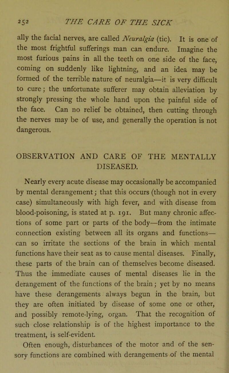 ally the facial nerves, are called Neuralgia (tic). It is one of the most frightful sufferings man can endure. Imagine the most furious pains in all the teeth on one side of the face, coming on suddenly like lightning, and an idea may be formed of the terrible nature of neuralgia—it is very difficult to cure; the unfortunate sufferer may obtain alleviation by strongly pressing the whole hand upon the painful side of the face. Can no relief be obtained, then cutting through the nerves may be of use, and generally the operation is not dangerous. OBSERVATION AND CARE OF THE MENTALLY DISEASED. Nearly every acute disease may occasionally be accompanied by mental derangement; that this occurs (though not in every case) simultaneously with high fever, and with disease from blood-poisoning, is stated at p. 191. But many chronic affec- tions of some part or parts of the body—from the intimate connection existing between all its organs and functions— can so irritate the sections of the brain in which mental functions have their seat as to cause mental diseases. Finally, these parts of the brain can of themselves become diseased. Thus the immediate causes of mental diseases lie in the derangement of the functions of the brain; yet by no means have these derangements always begun in the brain, but they are often initiated by disease of some one or other, and possibly remote-lying, organ. That the recognition of such close relationship is of the highest importance to the treatment, is self-evident. Often enough, disturbances of the motor and of the sen- sory functions are combined with derangements of the mental