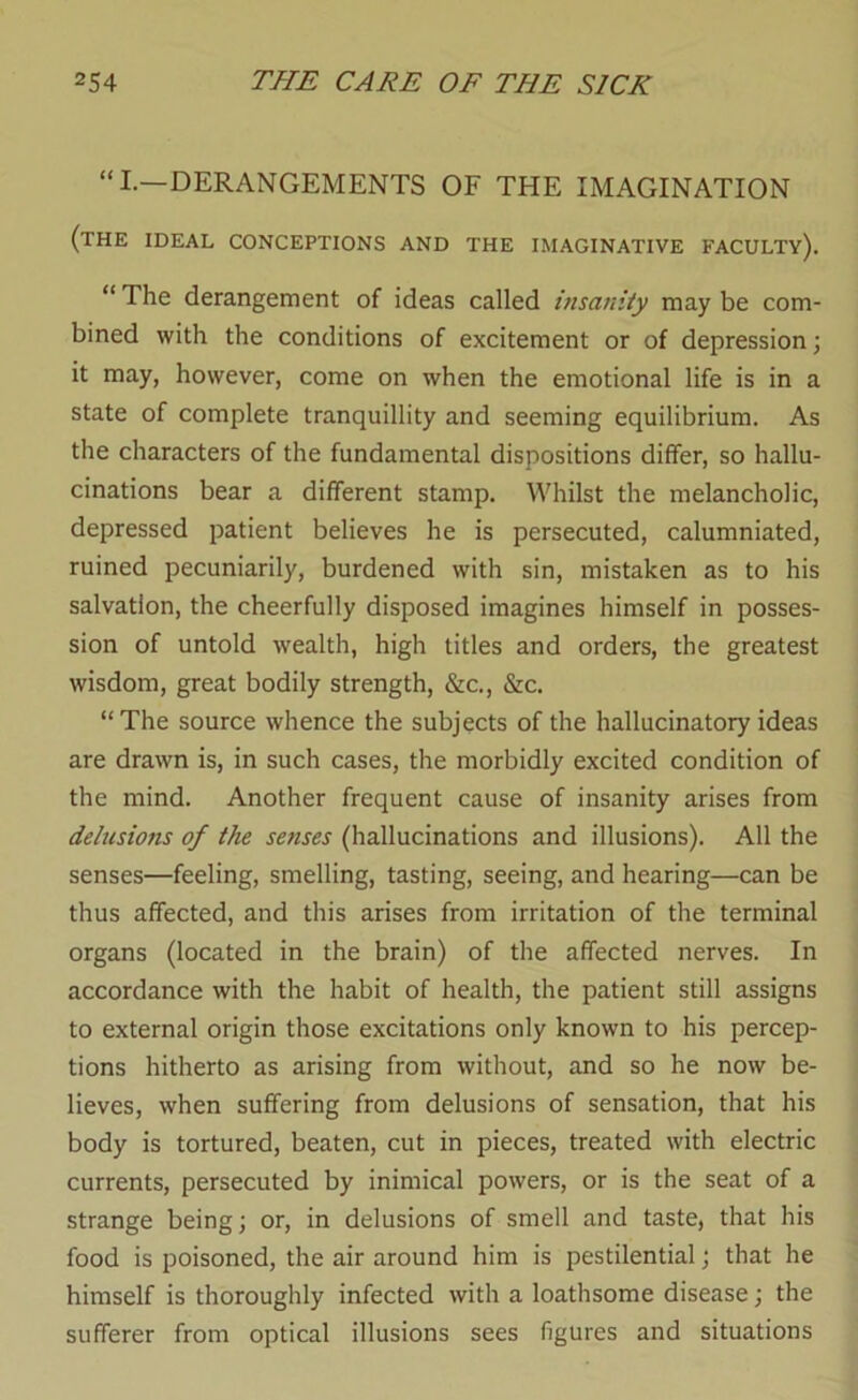 “I—DERANGEMENTS OF THE IMAGINATION (the ideal conceptions and the imaginative faculty). “ The derangement of ideas called insanity may be com- bined with the conditions of excitement or of depression; it may, however, come on when the emotional life is in a state of complete tranquillity and seeming equilibrium. As the characters of the fundamental dispositions differ, so hallu- cinations bear a different stamp. Whilst the melancholic, depressed patient believes he is persecuted, calumniated, ruined pecuniarily, burdened with sin, mistaken as to his salvation, the cheerfully disposed imagines himself in posses- sion of untold wealth, high titles and orders, the greatest wisdom, great bodily strength, &c., &c. “The source whence the subjects of the hallucinatory ideas are drawn is, in such cases, the morbidly excited condition of the mind. Another frequent cause of insanity arises from delusions of the senses (hallucinations and illusions). All the senses—feeling, smelling, tasting, seeing, and hearing—can be thus affected, and this arises from irritation of the terminal organs (located in the brain) of the affected nerves. In accordance with the habit of health, the patient still assigns to external origin those excitations only known to his percep- tions hitherto as arising from without, and so he now be- lieves, when suffering from delusions of sensation, that his body is tortured, beaten, cut in pieces, treated with electric currents, persecuted by inimical powers, or is the seat of a strange being; or, in delusions of smell and taste, that his food is poisoned, the air around him is pestilential; that he himself is thoroughly infected with a loathsome disease; the sufferer from optical illusions sees figures and situations