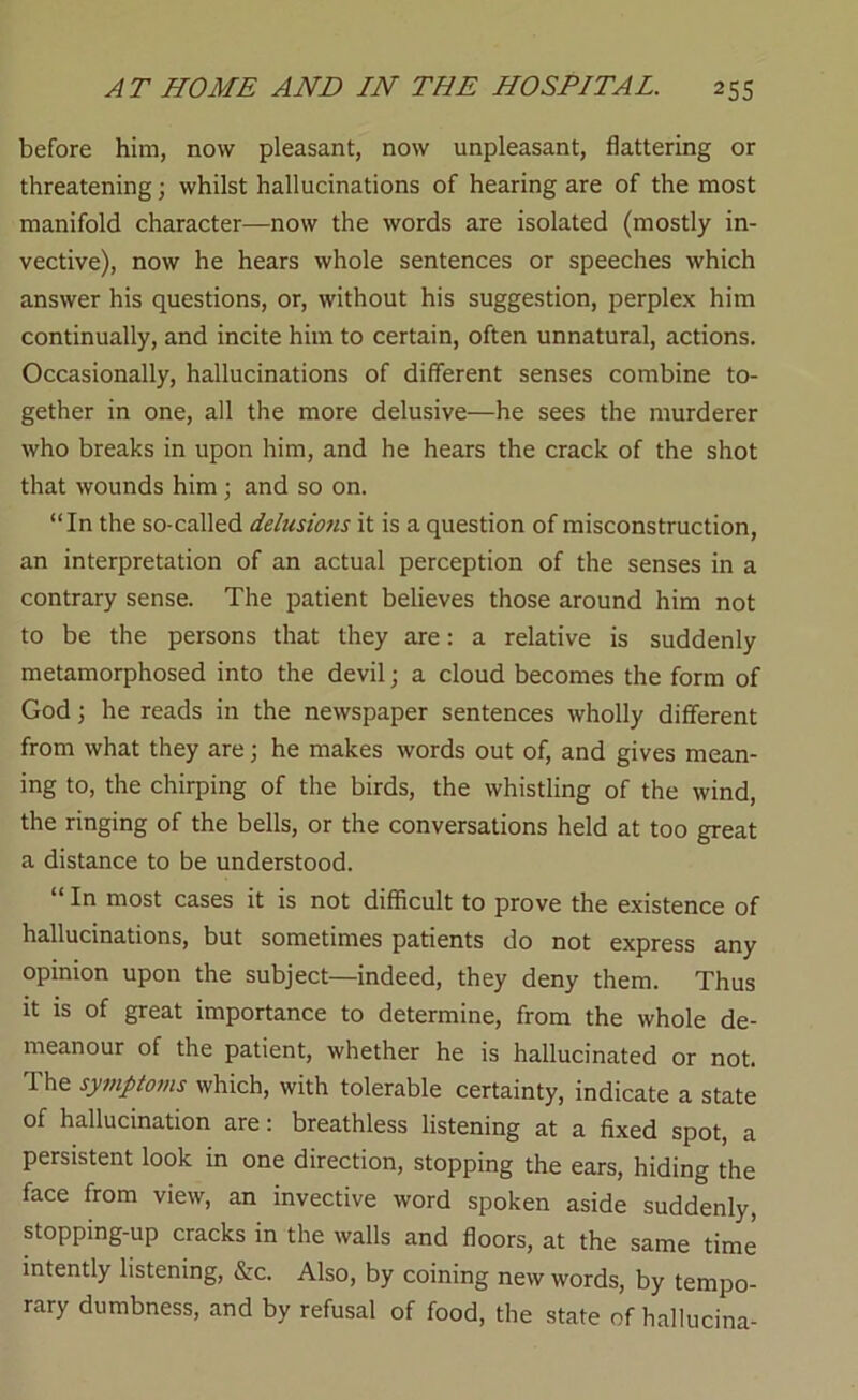 before him, now pleasant, now unpleasant, flattering or threatening; whilst hallucinations of hearing are of the most manifold character—now the words are isolated (mostly in- vective), now he hears whole sentences or speeches which answer his questions, or, without his suggestion, perplex him continually, and incite him to certain, often unnatural, actions. Occasionally, hallucinations of different senses combine to- gether in one, all the more delusive—he sees the murderer who breaks in upon him, and he hears the crack of the shot that wounds him ; and so on. “In the so-called delusmis it is a question of misconstruction, an interpretation of an actual perception of the senses in a contrary sense. The patient believes those around him not to be the persons that they are: a relative is suddenly metamorphosed into the devil; a cloud becomes the form of God j he reads in the newspaper sentences wholly different from what they are; he makes words out of, and gives mean- ing to, the chirping of the birds, the whistling of the wind, the ringing of the bells, or the conversations held at too great a distance to be understood. “ In most cases it is not difficult to prove the existence of hallucinations, but sometimes patients do not express any opinion upon the subject—indeed, they deny them. Thus it is of great importance to determine, from the whole de- meanour of the patient, whether he is hallucinated or not. The symptoms which, with tolerable certainty, indicate a state of hallucination are; breathless listening at a fixed spot, a persistent look in one direction, stopping the ears, hiding the face from view, an invective word spoken aside suddenly, stopping-up cracks in the walls and floors, at the same time intently listening, &c. Also, by coining new words, by tempo- rary dumbness, and by refusal of food, the state of hallucina-