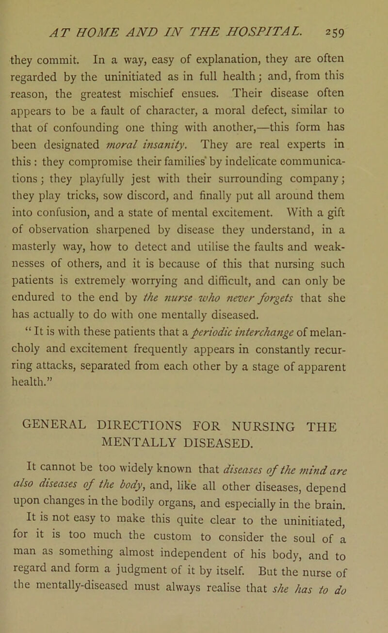 they commit. In a way, easy of explanation, they are often regarded by the uninitiated as in full health; and, from this reason, the greatest mischief ensues. Their disease often appears to be a fault of character, a moral defect, similar to that of confounding one thing with another,—this form has been designated moral insanity. They are real experts in this : they compromise their families'by indelicate communica- tions ; they playfully jest with their surrounding company; they play tricks, sow discord, and finally put all around them into confusion, and a state of mental excitement. With a gift of observation sharpened by disease they understand, in a masterly way, how to detect and utilise the faults and weak- nesses of others, and it is because of this that nursing such patients is extremely worrying and difficult, and can only be endured to the end by the nurse who never forgets that she has actually to do with one mentally diseased. “ It is with these patients that a periodic interchange of melan- choly and excitement frequently appears in constantly recur- ring attacks, separated from each other by a stage of apparent health.” GENERAL DIRECTIONS FOR NURSING THE MENTALLY DISEASED. It cannot be too widely known that diseases of the mind arc also diseases of the body, and, like all other diseases, depend upon changes in the bodily organs, and especially in the brain. It is not easy to make this quite clear to the uninitiated, for it is too much the custom to consider the soul of a man as something almost independent of his body, and to regard and form a judgment of it by itself. But the nurse of the mentally-diseased must always realise that she has to do