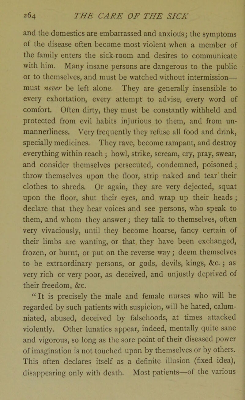 and the domestics are embarrassed and anxious; the symptoms of the disease often become most violent when a member of the family enters the sick-room and desires to communicate with him. Many insane persons are dangerous to the public or to themselves, and must be watched without intermission— must never be left alone. They are generally insensible to every exhortation, every attempt to advise, every word of comfort. Often dirty, they must be constantly withheld and protected from evil habits injurious to them, and from un- mannerliness. Very frequently they refuse all food and drink, specially medicines. They rave, become rampant, and destroy everything within reach; howl, strike, scream, cry, pray, swear, and consider themselves persecuted, condemned, poisoned; throw themselves upon the floor, strip naked and tear' their clothes to shreds. Or again, they are very dejected, squat upon the floor, shut their eyes, and wrap up their heads; declare that they hear voices and see persons, who speak to them, and whom they answer; they talk to themselves, often very vivaciously, until they become hoarse, fancy certain of their limbs are wanting, or that, they have been exchanged, frozen, or burnt, or put on the reverse way; deem themselves to be extraordinary persons, or gods, devils, kings, &c. ; as very rich or very poor, as deceived, and unjustly deprived of their freedom, &c. “ It is precisely the male and female nurses who will be regarded by such patients with suspicion, will be hated, calum- niated, abused, deceived by falsehoods, at times attacked violently. Other lunatics appear, indeed, mentally quite sane and vigorous, so long as the sore point of their diseased power of imagination is not touched upon by themselves or by others. This often declares itself as a definite illusion (fixed idea), disappearing only with death. Most patients—of the various