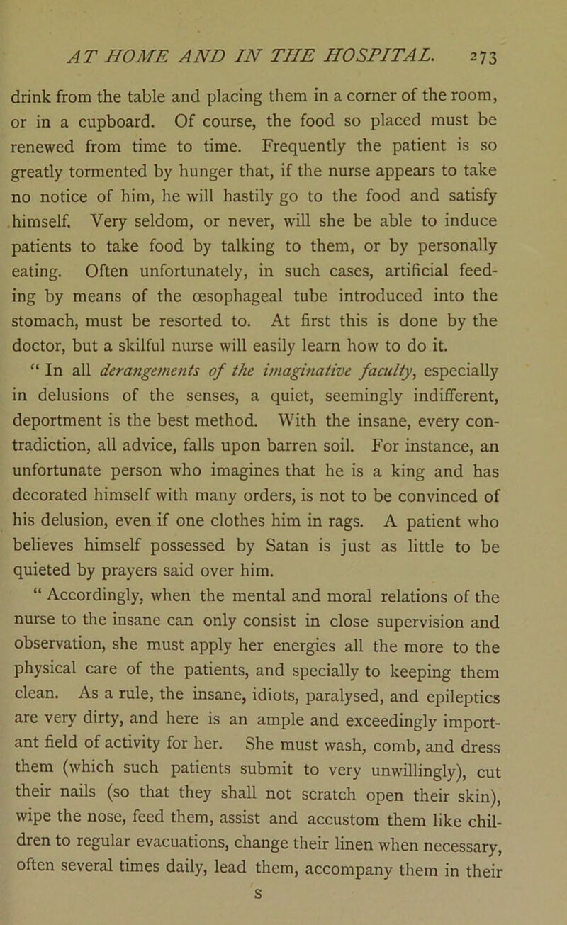 drink from the table and placing them in a comer of the room, or in a cupboard. Of course, the food so placed must be renewed from time to time. Frequently the patient is so greatly tormented by hunger that, if the nurse appears to take no notice of him, he will hastily go to the food and satisfy himself. Very seldom, or never, will she be able to induce patients to take food by talking to them, or by personally eating. Often unfortunately, in such cases, artificial feed- ing by means of the oesophageal tube introduced into the stomach, must be resorted to. At first this is done by the doctor, but a skilful nurse will easily leam how to do it. “ In all derangemettts of the imaginative faculty, especially in delusions of the senses, a quiet, seemingly indifferent, deportment is the best method. With the insane, every con- tradiction, all advice, falls upon barren soil. For instance, an unfortunate person who imagines that he is a king and has decorated himself with many orders, is not to be convinced of his delusion, even if one clothes him in rags. A patient who believes himself possessed by Satan is just as little to be quieted by prayers said over him. “ Accordingly, when the mental and moral relations of the nurse to the insane can only consist in close supervision and observation, she must apply her energies all the more to the physical care of the patients, and specially to keeping them clean. As a rule, the insane, idiots, paralysed, and epileptics are very dirty, and here is an ample and exceedingly import- ant field of activity for her. She must wash, comb, and dress them (which such patients submit to very unwillingly), cut their nails (so that they shall not scratch open their skin), wipe the nose, feed them, assist and accustom them like chil- dren to regular evacuations, change their linen when necessary, often several times daily, lead them, accompany them in their s