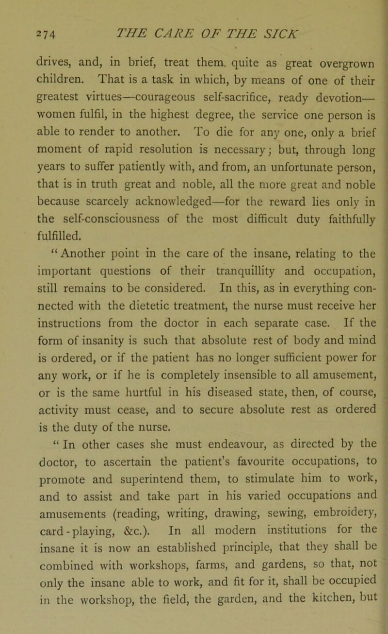 drives, and, in brief, treat them, quite as great overgrown children. That is a task in which, by means of one of their greatest virtues—courageous self-sacrifice, ready devotion— w’omen fulfil, in the highest degree, the service one person is < able to render to another. To die for any one, only a brief moment of rapid resolution is necessary; but, through long years to suffer patiently with, and from, an unfortunate person, that is in truth great and noble, all the more great and noble because scarcely acknowledged—for the reward lies only in the self-consciousness of the most difficult duty faithfully ' fulfilled. “ Another point in the care of the insane, relating to the important questions of their tranquillity and occupation, - still remains to be considered. In this, as in everything con- ■ nected with the dietetic treatment, the nurse must receive her instructions from the doctor in each separate case. If the . form of insanity is such that absolute rest of body and mind is ordered, or if the patient has no longer sufficient power for < any work, or if he is completely insensible to all amusement, or is the same hurtful in his diseased state, then, of course, activity must cease, and to secure absolute rest as ordered ' is the duty of the nurse. “ In other cases she must endeavour, as directed by the doctor, to ascertain the patient’s favourite occupations, to promote and superintend them, to stimulate him to work, and to assist and take part in his varied occupations and amusements (reading, writing, drawing, sewing, embroidery, card - playing, &c.). In all modern institutions for the insane it is now an established principle, that they shall be combined with workshops, farms, and gardens, so that, not only the insane able to work, and fit for it, shall be occupied in the workshop, the field, the garden, and the kitchen, but