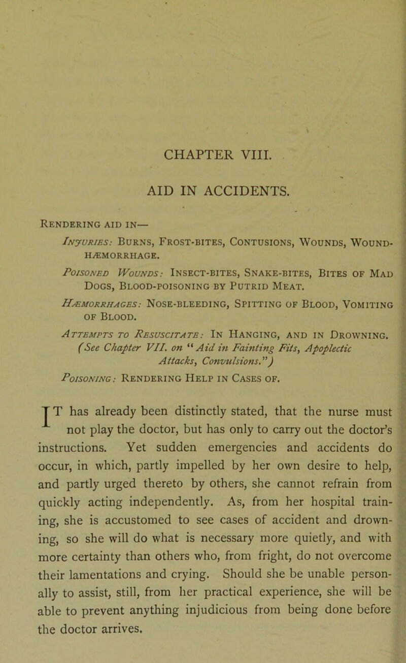 AID IN ACCIDENTS. Rendering aid in— iNyuRiES; Burns, Frost-bites, Contusions, Wounds, Wound- HyEMORRHAGE. Poisoned Wounds: Insect-bites, Snake-bites, Bites of Mad Dogs, Blood-poisoning by Putrid Meat. Hemorrhages: Nose-bleeding, Spitting of Blood, Vomiting OF Blood. Attempts to Resuscitate: In Hanging, and in Drowning. (See Chapter VII. on “Aid in Fainting Fits, Apoplectic Attacks, Convulsions.”) Poisoning: Rendering Help in Cases of. T T has already been distinctly stated, that the nurse must not play the doctor, but has only to carry out the doctor’s instructions. Yet sudden emergencies and accidents do occur, in which, partly impelled by her own desire to help, and partly urged thereto by others, she cannot refrain from quickly acting independently. As, from her hospital train- ing, she is accustomed to see cases of accident and drown- ing, so she will do what is necessary more quietly, and with more certainty than others who, from fright, do not overcome their lamentations and crying. Should she be unable person- ally to assist, still, from her practical experience, she will be able to prevent anything injudicious from being done before the doctor arrives.