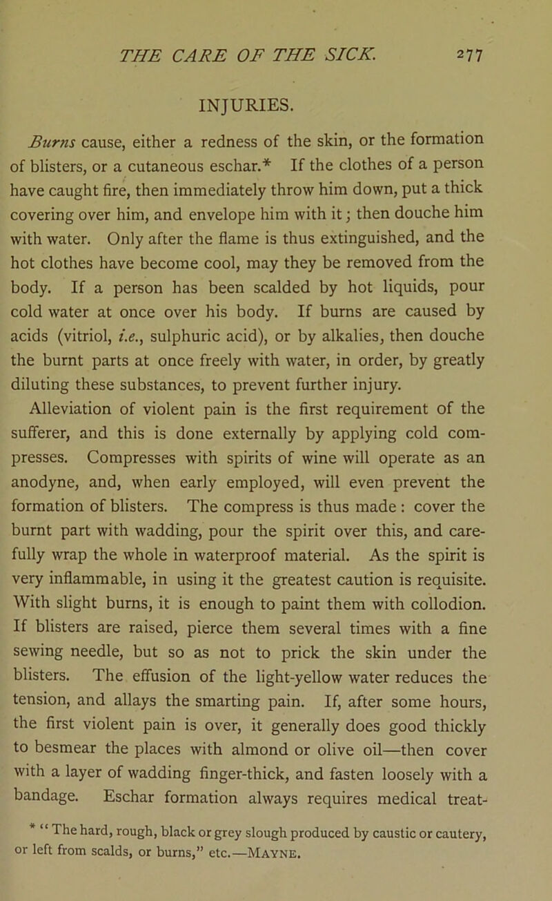 INJURIES. Burns cause, either a redness of the skin, or the formation of blisters, or a cutaneous eschar.If the clothes of a person have caught fire, then immediately throw him down, put a thick covering over him, and envelope him with it; then douche him with water. Only after the flame is thus extinguished, and the hot clothes have become cool, may they be removed from the body. If a person has been scalded by hot liquids, pour cold water at once over his body. If burns are caused by acids (vitriol, f.e., sulphuric acid), or by alkalies, then douche the burnt parts at once freely with water, in order, by greatly diluting these substances, to prevent further injury. Alleviation of violent pain is the first requirement of the sufferer, and this is done externally by applying cold com- presses. Compresses with spirits of wine will operate as an anodyne, and, when early employed, will even prevent the formation of blisters. The compress is thus made : cover the burnt part with wadding, pour the spirit over this, and care- fully wrap the whole in waterproof material. As the spirit is very inflammable, in using it the greatest caution is requisite. With slight burns, it is enough to paint them with collodion. If blisters are raised, pierce them several times with a fine sewing needle, but so as not to prick the skin under the blisters. The effusion of the light-yellow water reduces the tension, and allays the smarting pain. If, after some hours, the first violent pain is over, it generally does good thickly to besmear the places with almond or olive oil—then cover with a layer of wadding finger-thick, and fasten loosely with a bandage. Eschar formation always requires medical treat- * “ The hard, rough, black or grey slough produced by caustic or cautery, or left from scalds, or burns,” etc.—Mayne.