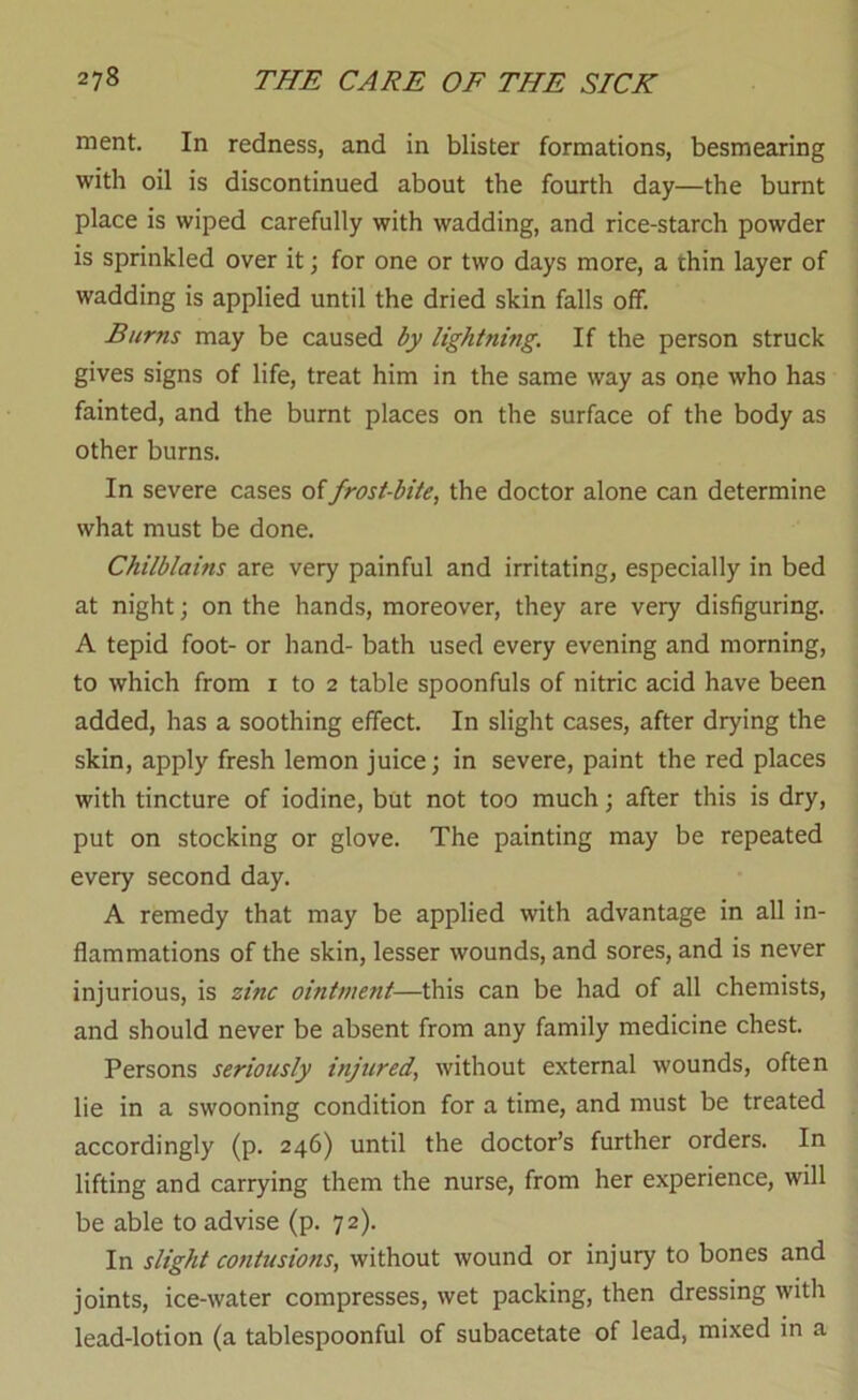 ment. In redness, and in blister formations, besmearing with oil is discontinued about the fourth day—the burnt place is wiped carefully with wadding, and rice-starch powder is sprinkled over it; for one or two days more, a thin layer of wadding is applied until the dried skin falls off. Burns may be caused by lightning. If the person struck gives signs of life, treat him in the same way as one who has fainted, and the burnt places on the surface of the body as other burns. In severe cases of frost-bite, the doctor alone can determine what must be done. Chilblains are very painful and irritating, especially in bed at night; on the hands, moreover, they are very disfiguring. A tepid foot- or hand- bath used every evening and morning, to which from i to 2 table spoonfuls of nitric acid have been added, has a soothing effect. In slight cases, after drying the skin, apply fresh lemon juice; in severe, paint the red places with tincture of iodine, but not too much; after this is dry, put on stocking or glove. The painting may be repeated every second day. A remedy that may be applied with advantage in all in- flammations of the skin, lesser wounds, and sores, and is never injurious, is zinc ointment—this can be had of all chemists, and should never be absent from any family medicine chest. Persons seriously injured, without external wounds, often lie in a swooning condition for a time, and must be treated accordingly (p. 246) until the doctor’s further orders. In lifting and carrying them the nurse, from her experience, will be able to advise (p. 72). In slight contusions, without wound or injury to bones and joints, ice-water compresses, wet packing, then dressing with lead-lotion (a tablespoonful of subacetate of lead, mixed in a