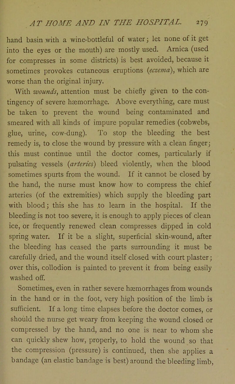 hand basin with a wine-bottleful of water \ let none of it get into the eyes or the mouth) are mostly used. Arnica (used for compresses in some districts) is best avoided, because it sometimes provokes cutaneous eruptions (eczema), which are worse than the original injury. With wounds, attention must be chiefly given to the con- tingency of severe haemorrhage. Above everything, care must be taken to prevent the wound being contaminated and smeared with all kinds of impure popular remedies (cobwebs, glue, urine, cow-dung). To stop the bleeding the best remedy is, to close the wound by pressure with a clean finger; this must continue until the doctor comes, particularly if pulsating vessels (arteries) bleed violently, when the blood sometimes spurts from the wound. If it cannot be closed by the hand, the nurse must know how to compress the chief arteries (of the extremities) which supply the bleeding part with blood; this she has .to learn in the hospital. If the bleeding is not too severe, it is enough to apply pieces of clean ice, or frequently renewed clean compresses dipped in cold spring water. If it be a slight, superficial skin-wound, after the bleeding has ceased the parts surrounding it must be carefully dried, and the wound itself closed with court plaster; over this, collodion is painted to prevent it from being easily washed off. Sometimes, even in rather severe haemorrhages from wounds in the hand or in the foot, very high position of the limb is sufficient. If a long time elapses before the doctor comes, or should the nurse get weary from keeping the wound closed or compressed by the hand, and no one is near to whom she can quickly shew how, properly, to hold the wound so that the compression (pressure) is continued, then she applies a bandage (an elastic bandage is best) around the bleeding limb.