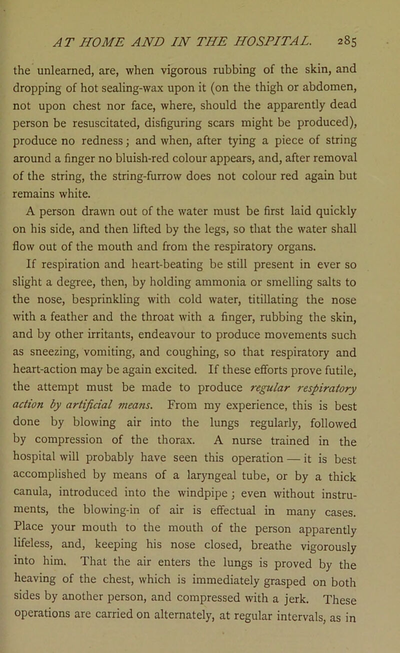 the unlearned, are, when vigorous rubbing of the skin, and dropping of hot sealing-wax upon it (on the thigh or abdomen, not upon chest nor face, where, should the apparently dead person be resuscitated, disfiguring scars might be produced), produce no redness; and when, after tying a piece of string around a finger no bluish-red colour appears, and, after removal of the string, the string-furrow does not colour red again but remains white. A person drawn out of the water must be first laid quickly on his side, and then lifted by the legs, so that the water shall flow out of the mouth and from the respiratory organs. If respiration and heart-beating be still present in ever so slight a degree, then, by holding ammonia or smelling salts to the nose, besprinkling with cold water, titillating the nose with a feather and the throat with a finger, rubbing the skin, and by other irritants, endeavour to produce movements such as sneezing, vomiting, and coughing, so that respiratory and heart-action may be again excited. If these efforts prove futile, the attempt must be made to produce regular 7-espiratory action by artificial means. From my experience, this is best done by blowing air into the lungs regularly, followed by compression of the thorax. A nurse trained in the hospital will probably have seen this operation — it is best accomplished by means of a lar}mgeal tube, or by a thick canula, introduced into the windpipe ; even without instru- ments, the blowing-in of air is effectual in many cases. Place your mouth to the mouth of the person apparently lifeless, and, keeping his nose closed, breathe vigorously into him. That the air enters the lungs is proved by the heaving of the chest, which is immediately grasped on both sides by another person, and compressed with a jerk. These operations are carried on alternately, at regular intervals, as in