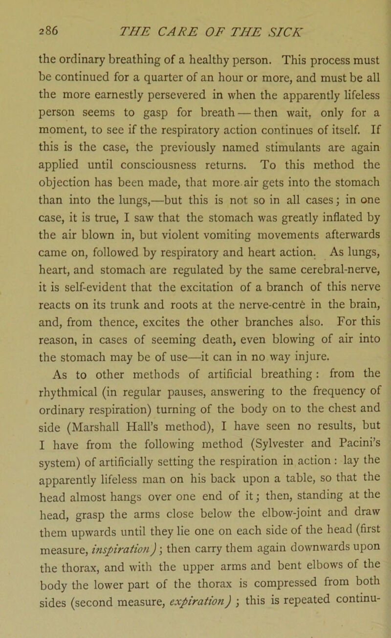 the ordinary breathing of a healthy person. This process must be continued for a quarter of an hour or more, and must be all the more earnestly persevered in when the apparently lifeless person seems to gasp for breath — then wait, only for a moment, to see if the respiratory action continues of itself. If this is the case, the previously named stimulants are again applied until consciousness returns. To this method the objection has been made, that more air gets into the stomach than into the lungs,—but this is not so in all cases; in one case, it is true, I saw that the stomach was greatly inflated by the air blown in, but violent vomiting movements afterwards came on, followed by respiratory and heart action. As lungs, heart, and stomach are regulated by the same cerebral-nerve, it is self-evident that the excitation of a branch of this nerve reacts on its trunk and roots at the nerve-centrfe in the brain, and, from thence, excites the other branches also. For this reason, in cases of seeming death, even blowing of air into the stomach may be of use—it can in no way injure. As to other methods of artificial breathing: from the rhythmical (in regular pauses, answering to the frequency of ordinary respiration) turning of the body on to the chest and side (Marshall Hall’s method), I have seen no results, but I have from the following method (Sylvester and Pacini’s system) of artificially setting the respiration in action: lay the apparently lifeless man on his back upon a table, so that the head almost hangs over one end of it; then, standing at the head, grasp the arms close below the elbow-joint and draw them upwards until they lie one on each side of the head (first measure, inspiration) \ then carry them again downwards upon the thorax, and with the upper arms and bent elbows of the body the lower part of the thorax is compressed from both sides (second measure, expiration) ; this is repeated continu-