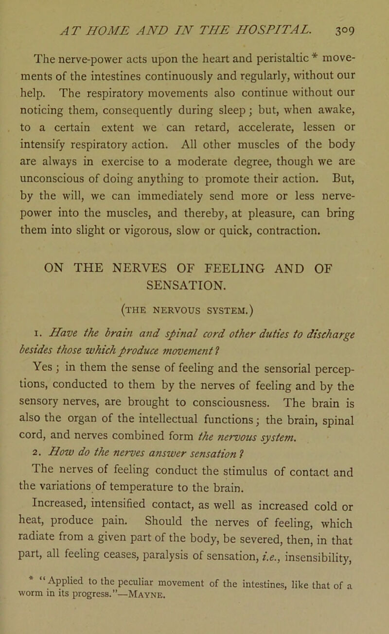 The nerve-power acts upon the heart and peristaltic * move- ments of the intestines continuously and regularly, without our help. The respiratory movements also continue without our noticing them, consequently during sleep; but, when awake, to a certain extent we can retard, accelerate, lessen or intensify respiratory action. All other muscles of the body are always in exercise to a moderate degree, though we are unconscious of doing anything to promote their action. But, by the will, we can immediately send more or less nerve- power into the muscles, and thereby, at pleasure, can bring them into slight or vigorous, slow or quick, contraction. ON THE NERVES OF FEELING AND OF SENSATION. (the nervous system.) 1. Have the brain and spinal cord other duties to discharge besides those which produce movements Yes ; in them the sense of feeling and the sensorial percep- tions, conducted to them by the nerves of feeling and by the sensory nerves, are brought to consciousness. The brain is also the organ of the intellectual functions; the brain, spinal cord, and nerves combined form the nervous system, 2. How do the nerves answer sensation 1 The nerves of feeling conduct the stimulus of contact and the variations of temperature to the brain. Increased, intensified contact, as well as increased cold or heat, produce pain. Should the nerves of feeling, which radiate from a given part of the body, be severed, then, in that part, all feeling ceases, paralysis of sensation, t.e., insensibility, * “ Applied to the peculiar movement of the intestines, like that of a worm in its progress.”—Mayne.