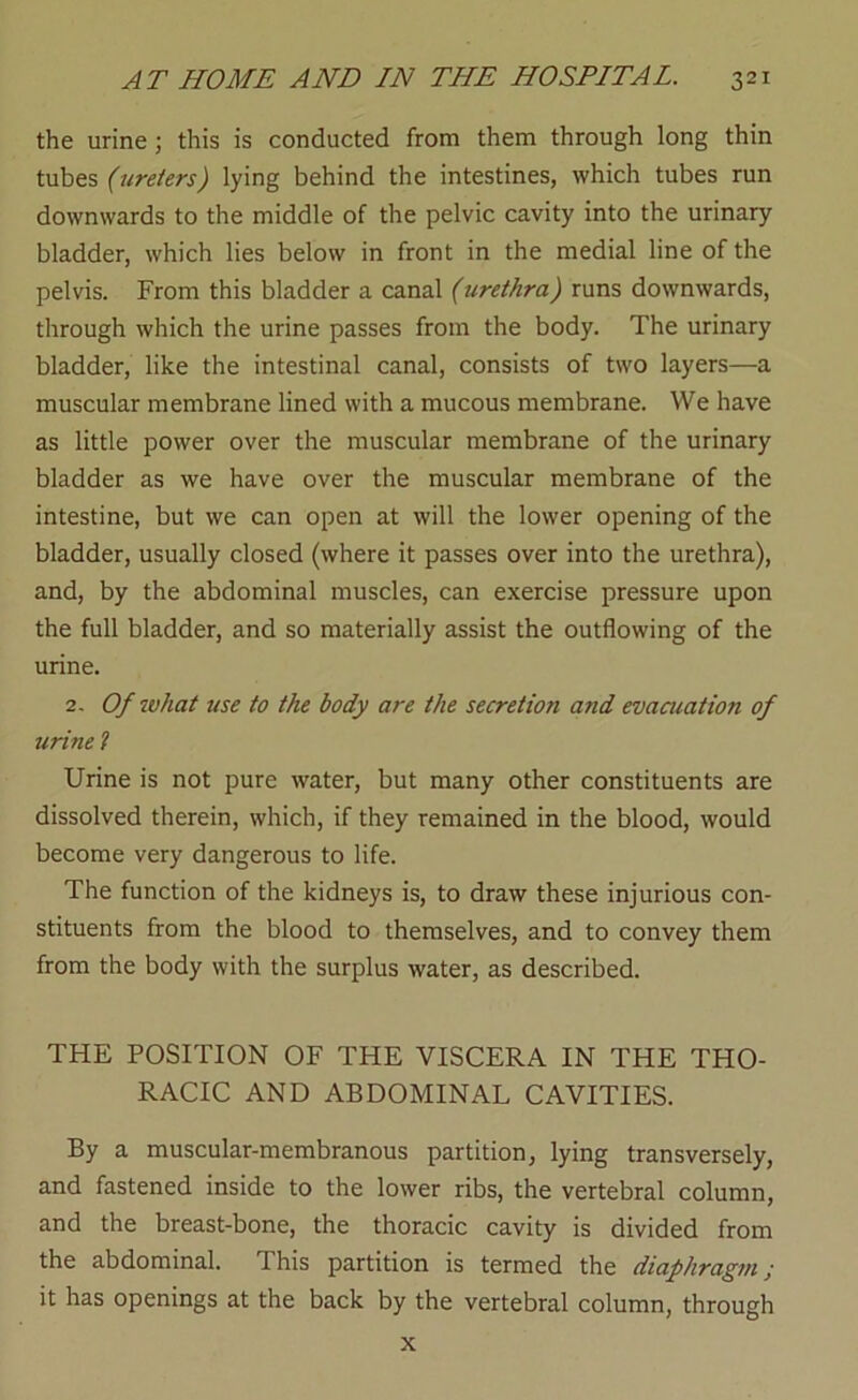 the urine; this is conducted from them through long thin tubes (ureters) lying behind the intestines, which tubes run downwards to the middle of the pelvic cavity into the urinary bladder, which lies below in front in the medial line of the pelvis. From this bladder a canal (urethra) runs downwards, through which the urine passes from the body. The urinary bladder, like the intestinal canal, consists of two layers—a muscular membrane lined with a mucous membrane. We have as little power over the muscular membrane of the urinary bladder as we have over the muscular membrane of the intestine, but we can open at will the lower opening of the bladder, usually closed (where it passes over into the urethra), and, by the abdominal muscles, can exercise pressure upon the full bladder, and so materially assist the outflowing of the urine. 2. Of what use to the body are the secretion and evaaiation of urine t Urine is not pure water, but many other constituents are dissolved therein, which, if they remained in the blood, would become very dangerous to life. The function of the kidneys is, to draw these injurious con- stituents from the blood to themselves, and to convey them from the body with the surplus water, as described. THE POSITION OF THE VISCERA IN THE THO- RACIC AND ABDOMINAL CAVITIES. By a muscular-membranous partition, lying transversely, and fastened inside to the lower ribs, the vertebral column, and the breast-bone, the thoracic cavity is divided from the abdominal. This partition is termed the diaphragm; it has openings at the back by the vertebral column, through X