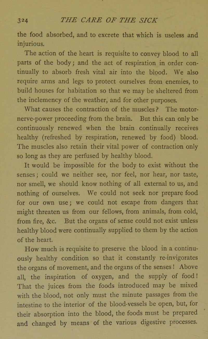 the food absorbed, and to excrete that which is useless and injurious. The action of the heart is requisite to convey blood to all parts of the body; and the act of respiration in order con- tinually to absorb fresh vital air into the blood. We also require arms and legs to protect ourselves from enemies, to build houses for habitation so that we may be sheltered from the inclemency of the weather, and for other purposes. What causes the contraction of the muscles ? The motor- nerve-power proceeding from the brain. But this can only be continuously renewed when the brain continually receives healthy (refreshed by respiration, renewed by food) blood. The muscles also retain their vital power of contraction only so long as they are perfused by healthy blood. It would be impossible for the body to exist without the senses; could we neither see, nor feel, nor hear, nor taste, nor smell, we should know nothing of all external to us, and nothing of ourselves. We could not seek nor prepare food for our own use; we could not escape from dangers that might threaten us from our fellows, from animals, from cold, from fire, &c. But the organs of sense could not exist unless healthy blood were continually supplied to them by the action of the heart. How much is requisite to preserve the blood in a continu- ously healthy condition so that it constantly re-invigorates the organs of movement, and the organs of the senses ! Above all, the inspiration of oxygen, and the supply of food! That the juices from the foods introduced may be mixed with the blood, not only must the minute passages from the intestine to the interior of the blood-vessels be open, but, for their absorption into the blood, the foods must be prepared and changed by means of the various digestive processes.