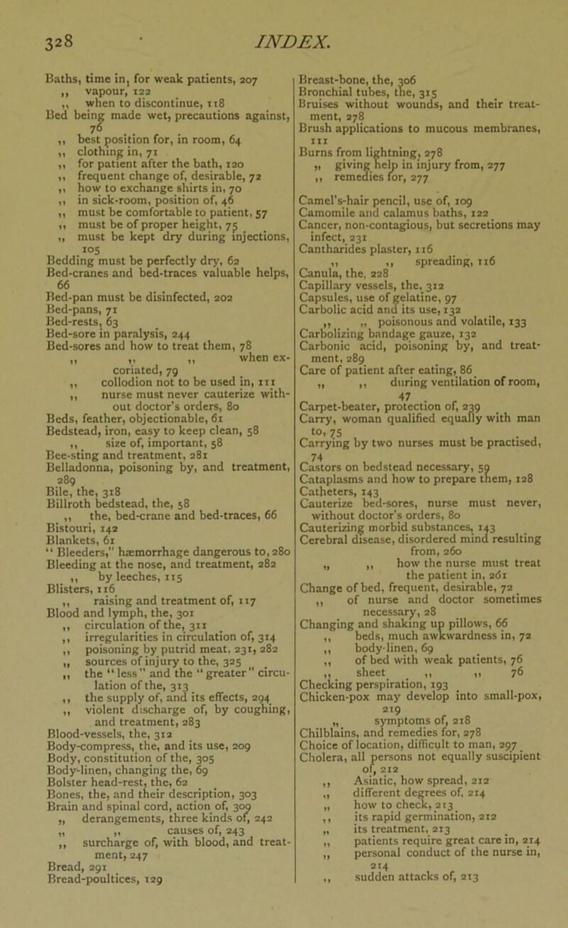 Bathsi time inj for weak patients, 207 ,, vapour, 122 „ when to discontinue, it8 Bed being made wet, precautions against, 76 . . ,, best position for, in room, 64 ,, clothing in, 71 ,, for patient after the bath, 120 ,, frequent change of, desirable, 72 ,, how to exchange shirts in, 70 ,, in sick-room, position of, 46 ,, must be comfortable to patient, 57 ,, must be of proper height, 7^ „ must be kept dry during injections, .*05 Bedding must be perfectly dr>% 62 Bed-cranes and bed-traces valuable helps, 66 Bed-pan must be disinfected, 202 Bed‘pans, 71 Bed-rests, 63 Bed-sore in paralysis, 244 Bed-sores and how to treat them, 78 ,, „ „ when ex- coriated, 79 ,, collodion not to be used in, iix „ nurse must never cauterize with- out doctor’s orders, 80 Beds, feather, objectionable, 61 Bedstead, iron, easy to keep clean, 58 ,, size of, important, 58 Bce-sting and treatment, 281 Belladonna, poisoning by, and treatment, 289 Bile, the, 318 Billroth bedstead, the, 58 ,, the, bed-crane and bed-traces, 66 Bistouri, 142 Blankets, 61 “ Bleeders,” haemorrhage dangerous to, 280 Bleeding at the nose, and treatment, 282 ,, by leeches, 115 Blisters, iz6 „ raising and treatment of, 117 Blood and lymph, the, 301 ,, circulation of the, 311 ,, irregularities in circulation of, 314 ,, poisoning by putrid meat, 231, 282 ,, sources of injury to the, 325 „ the “less” and the “greater” circu- lation of the, 313 ,, the supply of, and its effects, 294 ,, violent discharge of, by coughing, and treatment, 283 Blood-vessels, the, 312 Body-compress, the, and its use, 209 Body, constitution of the, 305 Body-linen, changing the, 69 Bolster head-rest, the, 62 Bones, the, and their description, 303 Brain and spinal cord, action of, 309 „ derangements, three kinds of, 242 „ „ causes of, 243 „ surcharge of, with blood, and treat- ment, 247 Bread, 291 Bread-poultices, 129 Breast-bone, the, 206 Bronchial tubes, tne, 315 Bruises without wounds, and their treat- ment, 278 Brush applications to mucous membranes, ziz Burns from lightning, 278 „ giving help in injury from, 277 ,, remedies for, 277 Camel's-hair pencil, use of, 109 Camomile and calamus baths, 122 Cancer, non-contagious, but secretions may infect, 231 Cantharides plaster, xi6 11 M spreading, ii6 Canula, the, 228 Capillary vessels, the, 312 Capsules, use of gelatine, 97 Carbolic acid and its use, 132 ,, „ poisonous and volatile, 133 Carbolizing bandage gauze, 132 Carbonic acid, poisoning by, and treat- ment, 289 Care of patient after eating, 86 „ ,, during ventilation of room, 47 . Carpet-beater, protection of, 239 Carry, woman qualified equally with man tOt 75 Carrying by two nurses must be practised, 74 Castors on bedstead necessary, 50 Cataplasms and how to prepare them, 128 Catheters, 143 Cauterize bed-sores, nurse must never, without doctor’s orders, 80 Cauterizing morbid substances, 1^3 Cerebral disease, disordered mind resulting from, 260 „ ,, how the nurse must treat the patient in, 261 Change of bed, frequent, desirable, 72 „ of nurse and doctor sometimes necessary, 28 Changing and shaking up pillows, 66 ,, beds, much awkwardness in, 72 „ body-linen, 69 ,, of bed with weak patients, 76 „ sheet ^ ,, ,, 76 Checking perspiration, 193 Chicken-pox may develop into small-pox, 219 „ symptoms of, 218 Chilblains, and remedies for, 278 Choice of location, difficult to man, 297 Cholera, all persons not equally suscipient or, 212 ,, Asiatic, how spread, 212 ,, different degrees of. 214 „ how to che«, 213 ,, its rapid germination, 212 „ its treatment, 213 „ patients require great care in, 214 ,, personal conduct of the nurse in, 214 „ sudden attacks of, 213