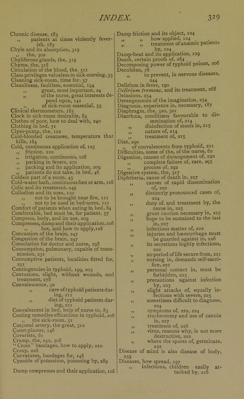 Chronic disease, 183 „ patients at times violently fever- ish, 183 Chyle and its absorption, 319 ,, the, 302 Chyliferous glands, the, 319 Chyme, the, 318 Circulation of the blood, the. 311 Class privileges valueless in sick-nursing, 33 Cleaning sicK-room, time for, 57 Cleanliness, faultless, essential, 194 ,, great, most important, 24 „ of the nurse, great interests de- pend upon, 141 ,, of sick*room essential, 55 Clinical thermometers, 185 Clock in sick-room desirable, 84 Clothes of poor, how to deal with, 240 Clothing in bed, 71 Clyso-pump, the, 102 Cold-blooded creatures, temperature that kills, z8i^ Cold, continuous application of, 125 ,, friction, 210 „ irrigation, continuous, 128 „ packing in fevers, 210 ,, packing and its application, 209 ,, patients do not taxe, in bed, 46 Coldest part of a room, 45 Cold-water bath, continuous foot or arm, 128 Colic and its treatment, 249 Collodion and its uses, no ,, not to be brought near fire, 111 ,, not to be used in bed-sores, in Comfbrt of patients when eating in bed, 84 Comfortable, bed must be, for patient, 57 Compress, body, and its use, 209 Compresses, damp and their application, xo8 ,, hot, and how to apply,128 Concussion of the brain, 247 Congestion of the brain, 247 Consolation for doctor and nurse, 298 Consumption, pulmonary, capable of trans- mission, 231 Consumptive patients, localities fitted for, 251 Conting^encies in typhoid, 199, 203 Contusions, slight, without wounds, and treatment, 278 Convalescence, 32 „ care of typhoid patients dur- ing, 211 ,, diet of typhoid patients dur- ing, 211 Convalescent in bed, help of nurse to, 83 Cooling remedies efficacious in typhoid, 206 ,, the sick-room, 51 Corporal artery, the great, 312 Court-plaster, 146 Coverlets, 6i Cramp, the, 242, 308 “ Cross bandages, how to apply, 210 Croup, 228 Curvatures, bandages for^ 148 Cyanide of potassium, poisoning by, 289 Damp compresses and their application, 108 Damp friction and its object, 124 ,, n how applied, 124 „ ,, treatment of anaemic patients ^y» ^24,. . Damp-heat and its application, 129 Death, certain proofs of, 284 ^ Decomposing power of typhoid poison, 200 Decubitus, 78 „ to prevent, in nervous diseases, 244 Delirium in fever, 190 Delirium tremens^ and its treatment, 268 Delusions, 254 Derangements of the imagination, 254 Diagnosis, experience in, necessary, 187 Diaphragm, the, 320, 321 Diarrhcea, conditions favourable to dis- semination of, 214 „ disinfection of stools in, 215 ,, nature of, 214 „ treatment of, 215 Diet, 290 ,, of convalescents from typhoid, 211 Difficulties, some of the, of the nurse, 62 Digestion, causes of derangement of, 292 ,, complete failure of, rare, 295 ,, process of, 292 Digestive system, the, 317 Diphtheria, cause of death in, 227 ^ ,, causes of rapid dissemination of, 222 „ distinctly pronounced cases of, 224 ,, duty of, and treatment by, the nurse in, 225 „ great caution necessary in, 225 „ hope to be sustained to the last in,227 „ infectious matter of, 222 ,, injuries and haemorrhage must be guarded against in, 226 „ its secretions highly infectious, 222 ,, no period oflife secure from, 221 „ nursing in, demands self-sacri- 5ce,22i ,, personal contact in, must be forbidden, 225 „ precautions against infection by, 223 „ slight attacks of, equally in- fectious with severe, 225 „ sometimes difficult to diagnose, 224 „ symptoms of, 222, 224 „ tracheotomy and use of canula in, 227 ,, treatment of, 226 ,, virus, reasons why, is not more destructive, 222 „ where the spores of, germinate, 222 Disease of mind is also disease of body, 259 Diseases, how spread, 197 ,, infectious, children easily at- tacked by, 216