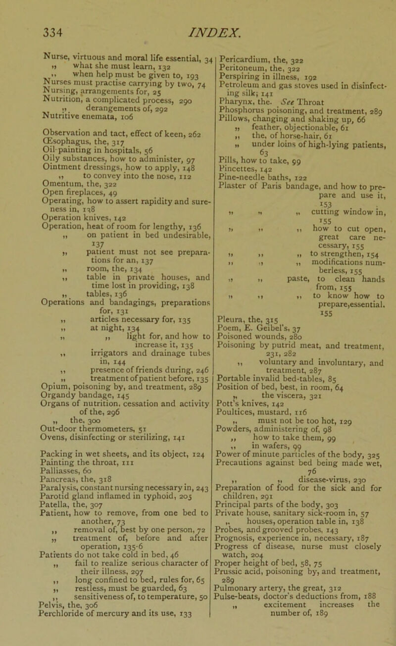 Nurse, virtuous and moral life essential, 34 I) what she must learn, 132 „ when help must be eiven to, 193 Nurses must practise carrying by two, 74 Nursing, arrangements for, 25 Nutrition, a complicated process, 290 •) _ derangements of, 292 Nutritive enemata, 106 Observation and tact, effect of keen, 262 CEsophagus, the, 317 Oil-painting in hospitals, 56 Oily substances, how to administer, 97 Ointment dressings, how to apply, 148 „ to convey into the nose, 112 Omentum, the, 322 Open hreplaces, 49 Operating, how to assert rapidity and sure- ness in, 1-^8 Operation knives, 142 Operation, heat of room for lengthy, 136 „ on patient in bed undesirable, 137 „ patient must not see prepara- tions for an, 137 „ room, the, 134 „ table in private houses, and time lost in providing, 138 „ tables, 136 Operations and bandagings, preparations for, 131 „ articles necessary for, 135 „ at night, 13a „ ,, light for, and how to increase it, 135 ,, irrigators and drainage tubes in, 144 ,, presence of friends during, 246 „ treatment of patient before, 135 Opium, poisoning by, and treatment, 289 Organdy bandage, 145 Organs of nutrition, cessation and activity of the, 296 „ the, 300 Out-door thermometers, 51 Ovens, disinfecting or sterilizing, 14T Packing in wet sheets, and its object, 124 Painting the throat, in Palliasses, 60 Pancreas, the, 318 Paralysis, constant nursing necessary in, 243 Parotid gland inflamed in typhoid, 203 Patella, the, 307 Patient, how to remove, from one bed to another, 73 ,, removal of, best by one person, 72 ff treatment of, before and after operation, 135-6 Patients do not take cold in bed, 46 „ fail to realize serious character of their illness, 297 ,, long confined to bed, rules for, 65 „ restless, must be guarded, 63 ,, sensitiveness of, to temperature, 50 Pelvis, the, 306 Perchloride of mercury and its use, 133 Pericardium, the, 322 Peritoneum, the, 322 Perspiring in illness, 192 Petroleum and gas stoves used in disinfect- ing silk} 141 Pharynx, the. Throat Phosphorus poisoning, and treatment, 289 Pillows, changing and shaking up, 66 „ feather, objectionable, 61 „ the, of horse-hair, 61 „ under loins of high-lying patients, 63 Pills, how to take, 99 Pincettes, 142 Pine-needle baths, 122 Piaster of Paris bandage, and how to pre- pare and use it, 153 It *t „ cutting window in, yt n n now to cut Open, great care ne- cessary, 155 tt It „ to strengthen, 154 »» „ modifications num- berless, 155 i> ft paste, to clean hands from, 155 It It n to know how to prepare,essential. T.. 1. ^55 Pleura, the, 315 Poem, E. Geibefs, 37 Poisoned wounds, 280 Poisoning by putrid meat, and treatment, 231, 282 „ voluntary and involuntary, and treatment, 287 Portable invalid bed-tables, 85 Position of bed, best, in room, 64 „ ^ the viscera, 321 Pott’s knives, 142 Poultices, mustard, xi6 „ must not be too hot, 129 Powders, administering of, 98 ,, how to take them, 99 ,, in wafers, 99 Power of minute particles of the body, 325 Precautions against bed being made wet, y, ^ „ disease-virus, 230 Preparation of food for the sick and for children, 291 Principal parts of the body, 303 Private house, sanitary sick-room in, 57 „ houses, operation table in, 138 Probes, and grooved probes, 143 Prognosis, experience in, necessary, 187 Progress of disease, nurse must closely watch, 204 Proper height of bed, 58, 75 Prussic acid, poisoning by, and treatment, 289 Pulmonary artery, the great, 312 Pulse-beats, doctors deductions from, 188 „ excitement increases the number of, 189