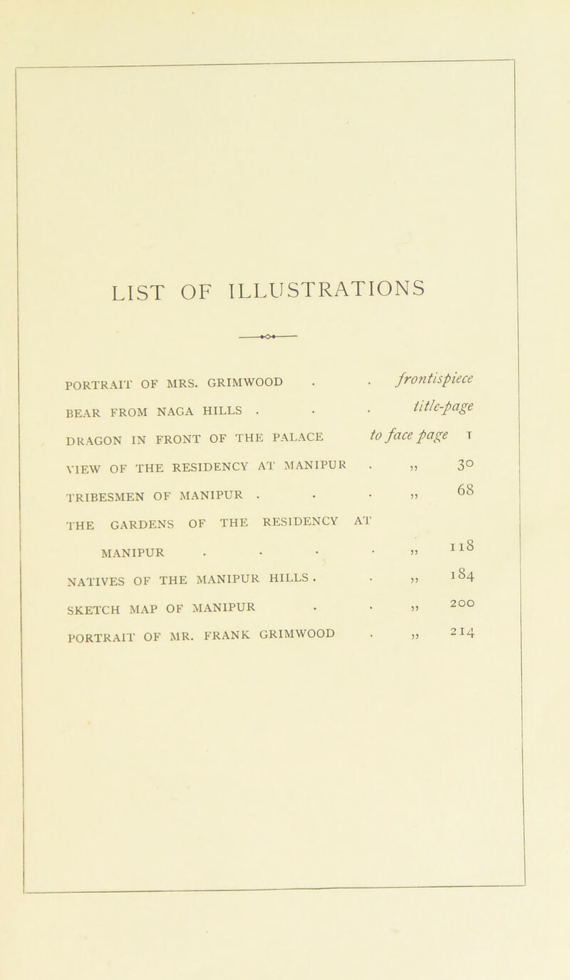 LIST OF ILLUSTRATIONS PORTRAIT OF MRS. GRIMWOOD BEAR FROM NAGA HILLS . DR.AGON IN FRONT OF THE PALACE VIEW OF THE RESIDENCY AT MANIPUR TRIBESMEN OF MANIPUR . THE GARDENS OF THE RESIDENCY M.ANIPUR NATIVES OF THE MANIPUR HILLS . SKETCH MAP OF MANIPUR PORTR.AIT OF MR. FRANK GRIMWOOD frontispiece title-page to face page i 3° AT 3J 33 33 33 118 184 200 214
