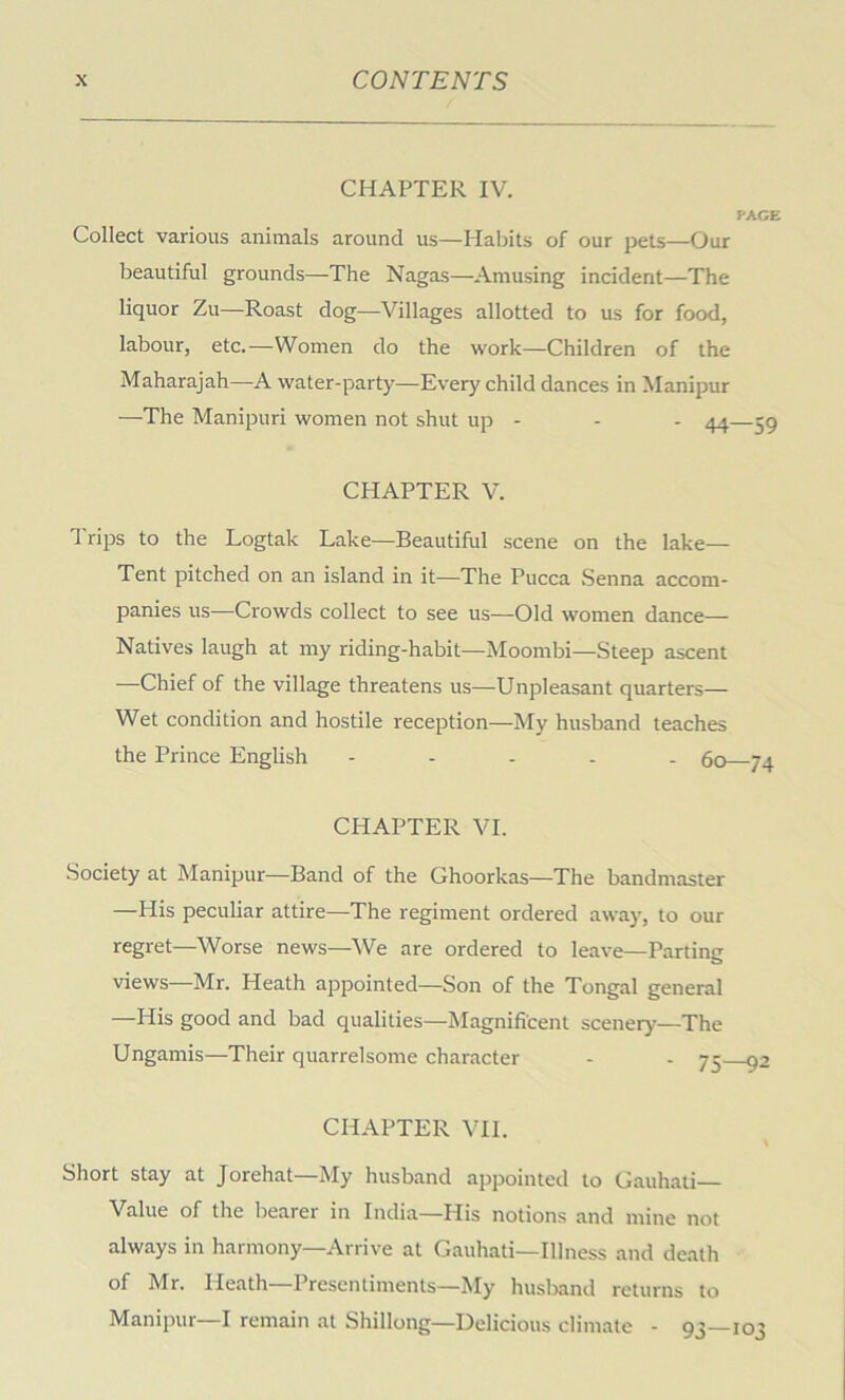 CHAPTER IV. FACE Collect various animals around us—Habits of our pets—Our beautiful grounds—The Nagas—Amusing incident—The liquor Zu—Roast dog—Villages allotted to us for food, labour, etc.—Women do the work—Children of the Maharajah—A water-party—Every child dances in Manipur —The Manipuri women not shut up - - - 44—59 CHAPTER V. Trips to the Logtak Lake—Beautiful scene on the lake— Tent pitched on an island in it—The Pucca Senna accom- panies us—Crowds collect to see us—Old women dance— Natives laugh at my riding-habit—Moombi—Steep ascent —Chief of the village threatens us—Unpleasant quarters— Wet condition and hostile reception—My husband teaches the Prince English - - . . . 60 74 CHAPTER VI. Society at Manipur—Band of the Ghoorkas—The bandmaster —His peculiar attire—The regiment ordered away, to our regret—Worse news—We are ordered to leave—Parting views—Mr. Heath appointed—Son of the Tongal general —His good and bad qualities—Magnificent scenery—The Ungamis—Their quarrelsome character - - 75 92 CHAPTER VH. Short stay at Jorehat—My husband ajrpointed to Gauhati— Value of the bearer in India—His notions and mine not always in harmony—Arrive at Gauhati—Illness and death of Mr. Heath—Presentiments—My husband returns to Manipur—I remain at Shillong—Delicious climate - 93—103