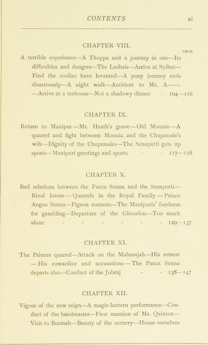 CHAPTER VIII. PAGE A terrible experience—A Thoppa and a journey in one—Its difficulties and dangers—The Lushais—Arrive at Sylhet— Find the coolies have levanted—A pony journey ends disastrously—A night walk—Accident to Mr. A . •—Arrive at a teahouse—Not a shadowy dinner - 104—116 CHAPTER IX. Return to Manipur—Mr. Pleath’s grave — Old Moonia—A quarrel and fight between Moonia and the Chuprassie’s wife—Dignity of the Chuprassies—The .Senaputti gets up sports—Manipuri greetings and sports - - 117—128 CHAPTER X. Bad relations between the Pucca Senna and the Senaputti— Rival lovers — Quarrels in the Royal Family — Prince Angao .Senna—Pigeon contests—The Manipuris’ fondness for gambling—Departure of the Ghoorkas—Too much alone ...... 129—137 CHAPTER XI. The Princes quarrel—Attack on the Maharajah—His retreat — His cowardice and accusations — The Pucca Senna departs also—Conduct of the Jubraj - - 138—147 CHAPTER XII. Vigour of the new reign—A magic-lantern performance—Con- duct of the bandmaster—First mention of Mr. Quinton— Visit to Burmah—Beauty of the scenery—House ourselves