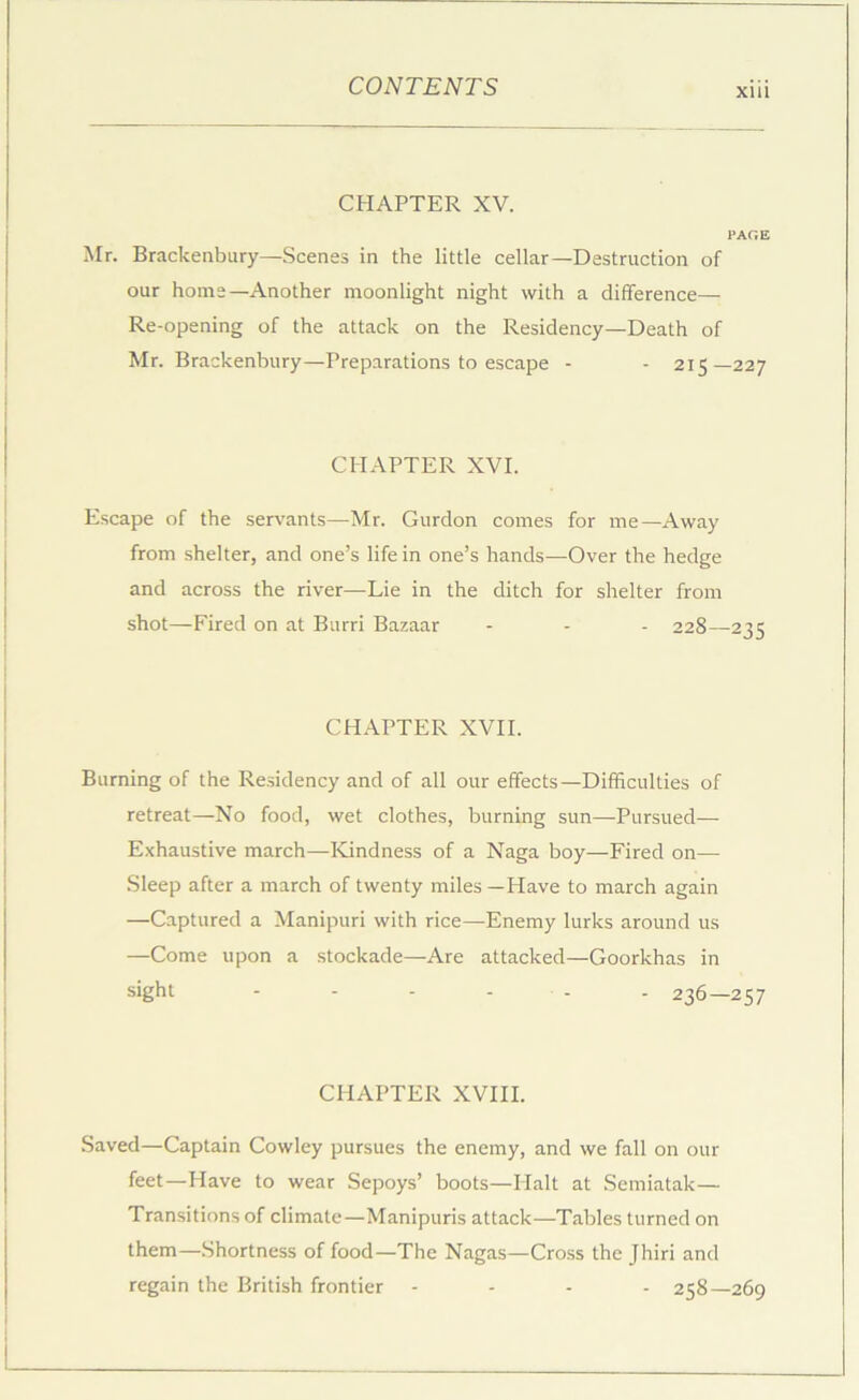CHAPTER XV. PAGE Mr. Brackenbury—Scenes in the little cellar—Destruction of our horns—Another moonlight night with a difference— Re-opening of the attack on the Residency—Death of Mr. Brackenbury—Preparations to escape - - 215—227 CHAPTER XVI. E.scape of the servants—Mr. Gurdon comes for me—Away from shelter, and one’s life in one’s hands—Over the hedge and across the river—Lie in the ditch for shelter from shot—Fired on at Burri Bazaar - - - 228—235 CHAPTER XVII. Burning of the Residency and of all our effects—Difficulties of retreat—No food, wet clothes, burning sun—Pursued— Exhaustive march—Kindness of a Naga boy—Fired on— Sleep after a march of twenty miles —Have to march again —Captured a Manipuri with rice—Enemy lurks around us —Come upon a stockade—Are attacked—Goorkhas in sight - - - - - . 236—257 CHAPTER XVIII. Saved—Captain Cowley pursues the enemy, and we fall on our feet—Have to wear Sepoys’ boots—Halt at Semiatak— Transitions of climate—Manipuris attack—Tables turned on them—Shortness of food—The Nagas—Cross the Jhiri and regain the British frontier - . . . 258—269