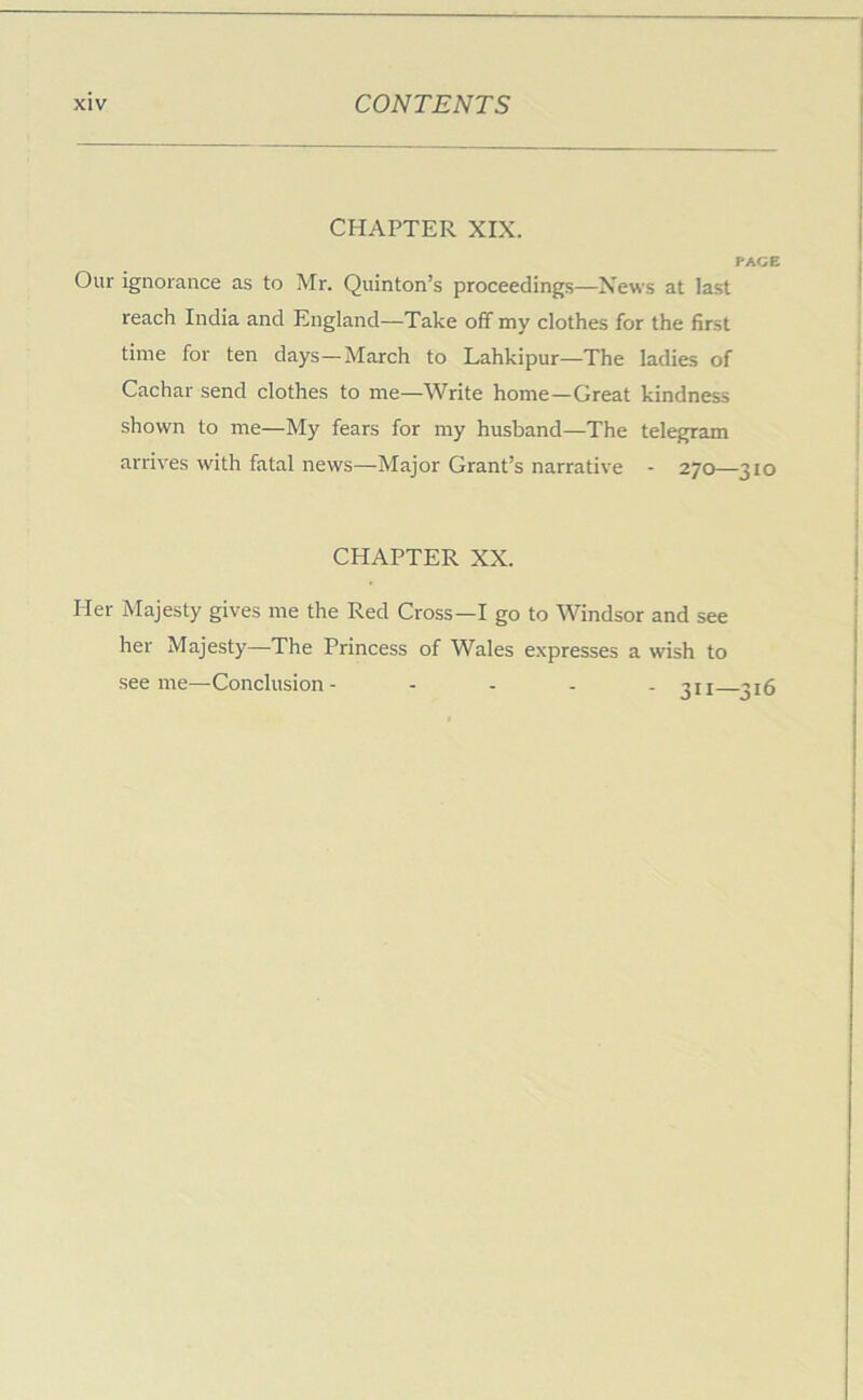 CHAPTER XIX. PACE Our ignorance as to Mr. Quinton’s proceedings—News at last reach India and England—Take off my clothes for the first time for ten days—March to Lahkipur—The ladies of Cachar send clothes to me—Write home—Great kindness shown to me—My fears for my husband—The telegram arrives with fatal news—Major Grant’s narrative - 270—310 CHAPTER XX. Her Majesty gives me the Red Cross—I go to Windsor and see her Majesty—The Princess of Wales expresses a wish to see me—Conclusion- - - . . ju ^j5