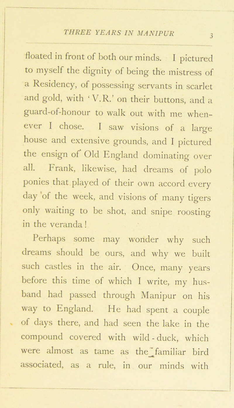 floated in front of both our minds. I pictured to myself the dignity of being the mistress of a Residency, of possessing servants in scarlet and gold, with ‘ V. R.’ on their buttons, and a guard-of-honoLir to walk out with me when- ever I chose. I saw visions of a large house and extensive grounds, and I pictured the ensign of Old England dominating over all. Frank, likewise, had dreams of polo ponies that played of their own accord every day of the week, and visions of many tigers only waiting to be shot, and snipe roosting in the veranda! Perhaps some may wonder why such dreams should be ours, and why we built such castles in the air. Once, many years before this time of which I write, my hus- band had passed through Manipur on his way to England. He had spent a couple of days there, and had seen the lake in the compound covered with wild - duck, which were almost as tame as the'familiar bird associated, as a rule, in our minds with