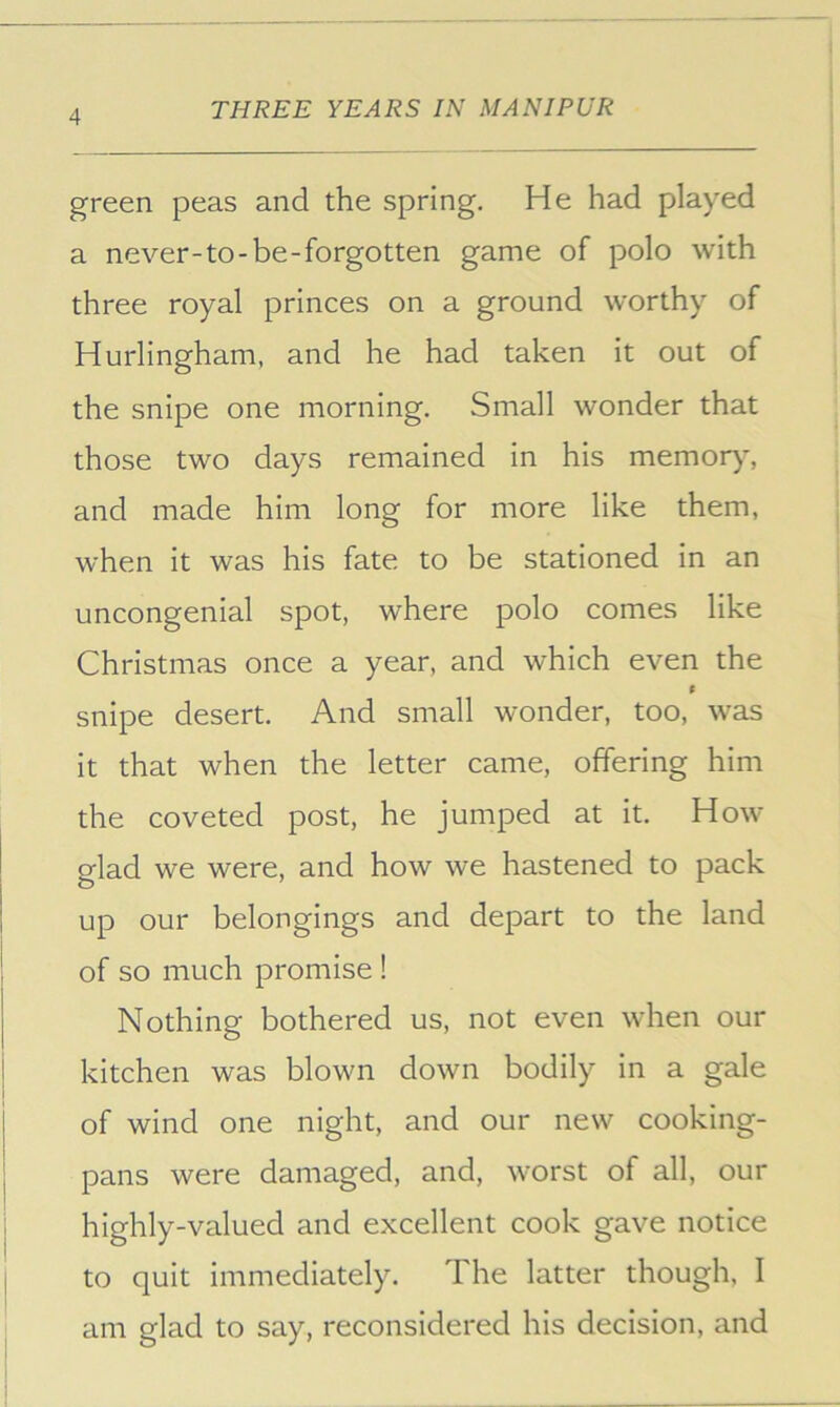 green peas and the spring. He had played a never-to-be-forgotten game of polo with three royal princes on a ground worthy of Hurlingham, and he had taken it out of the snipe one morning. Small wonder that those two days remained in his memor)% and made him long for more like them, when it was his fate to be stationed in an uncongenial spot, where polo comes like Christmas once a year, and which even the t snipe desert. And small wonder, too, was it that when the letter came, offering him the coveted post, he jumped at it. How glad we were, and how we hastened to pack up our belongings and depart to the land of so much promise ! Nothing bothered us, not even when our kitchen was blown down bodily in a gale of wind one night, and our new cooking- pans were damaged, and, worst of all, our highly-valued and excellent cook gave notice to quit immediately. The latter though, I am glad to say, reconsidered his decision, and