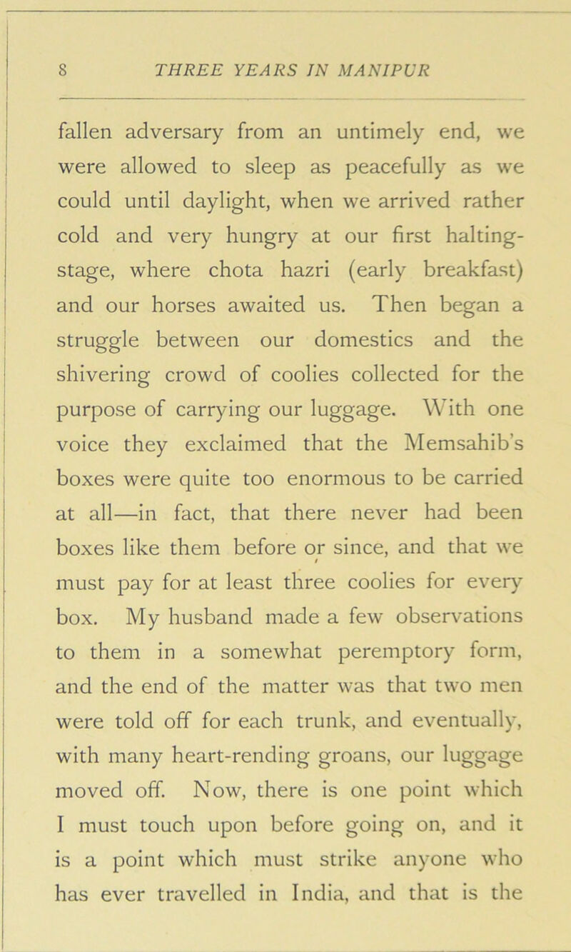 fallen adversary from an untimely end, we were allowed to sleep as peacefully as we could until daylight, when we arrived rather cold and very hungry at our first halting- stage, where chota hazri (early breakfast) and our horses awaited us. Then began a struggle between our domestics and the shivering crowd of coolies collected for the purpose of carrying our luggage. With one voice they exclaimed that the Memsahib’s boxes were quite too enormous to be carried at all—in fact, that there never had been boxes like them before or since, and that we must pay for at least three coolies for every box. My husband made a few observations to them in a somewhat peremptory form, and the end of the matter was that two men were told off for each trunk, and eventually, with many heart-rending groans, our luggage moved off. Now, there is one point which I must touch upon before going on, and it is a point which must strike anyone who has ever travelled in India, and that is the