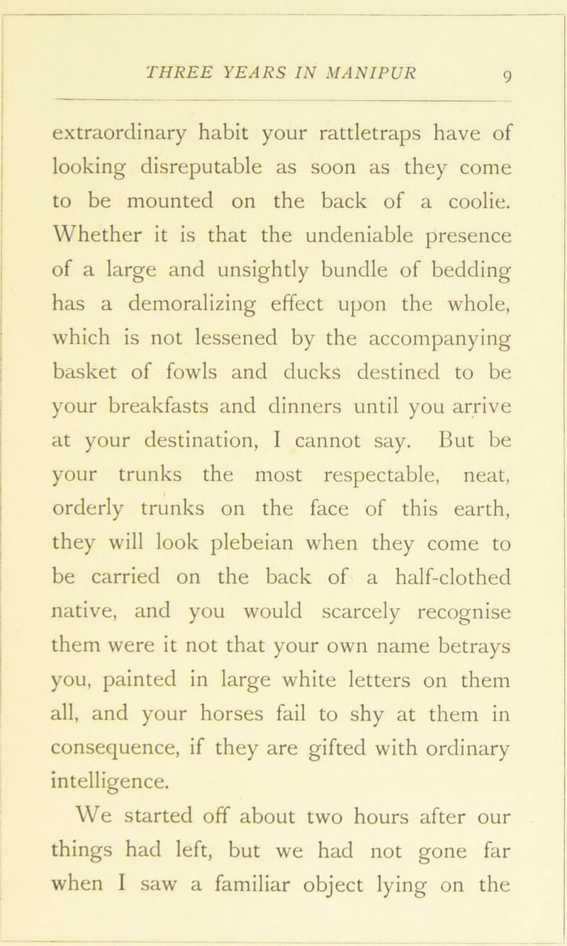 extraordinary habit your rattletraps have of looking disreputable as soon as they come to be mounted on the back of a coolie. Whether it is that the undeniable presence of a large and unsightly bundle of bedding has a demoralizing effect upon the whole, which is not lessened by the accompanying basket of fowls and ducks destined to be your breakfasts and dinners until you arrive at your destination, I cannot say. But be your trunks the most respectable, neat, orderly trunks on the face of this earth, they will look plebeian when they come to be carried on the back of a half-clothed native, and you would scarcely recognise them were it not that your own name betrays you, painted in large white letters on them all, and your horses fail to shy at them in consequence, if they are gifted with ordinary intelligence. We started off about two hours after our things had left, but we had not gone far when I saw a familiar object lying on the