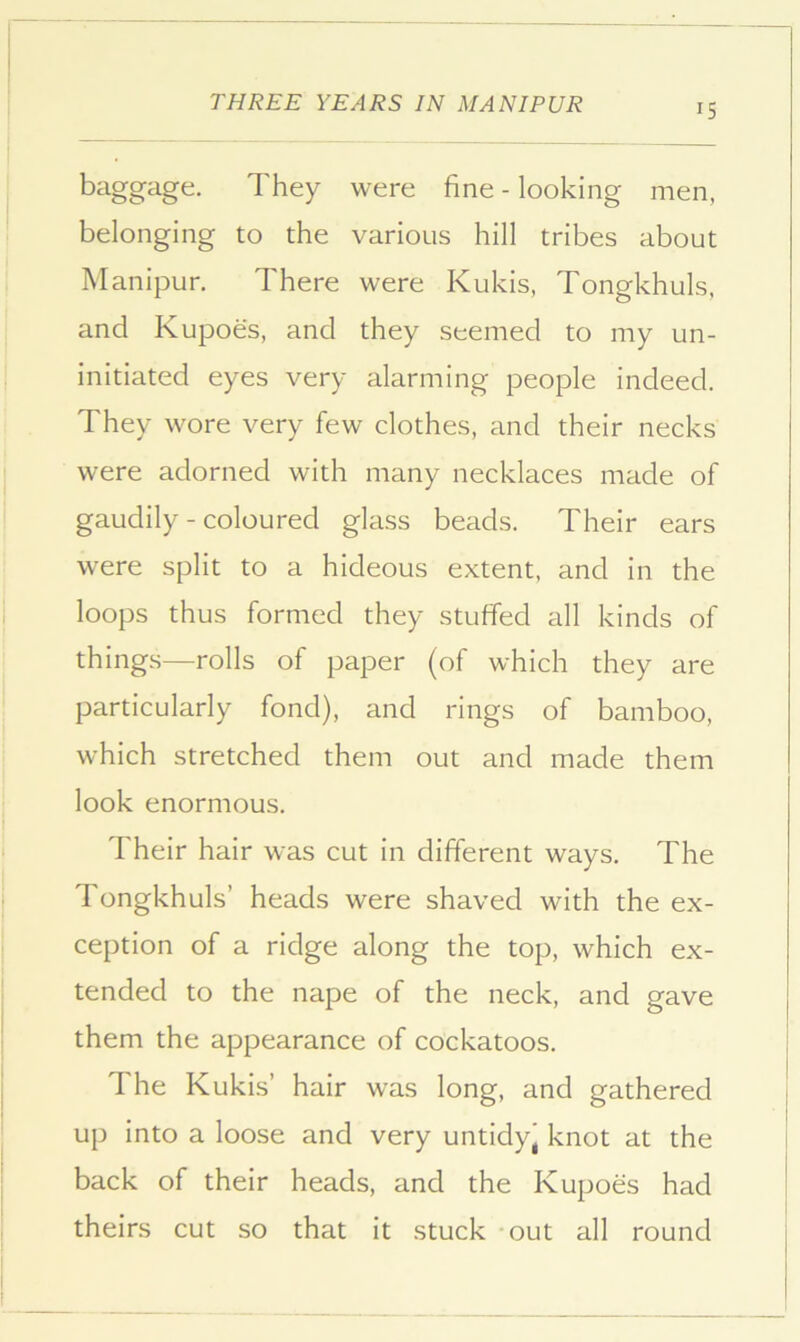 baggage. They were fine - looking men, belonging to the various hill tribes about Manipur. There were Kukis, Tongkhuls. and Kupoes, and they seemed to my un- initiated eyes very alarming people indeed. They wore very few clothes, and their necks were adorned with many necklaces made of gaudily - coloured glass beads. Their ears were split to a hideous extent, and in the loops thus formed they stuffed all kinds of things—rolls of paper (of which they are particularly fond), and rings of bamboo, which stretched them out and made them look enormous. Their hair was cut in different ways. The Tongkhuls’ heads were shaved with the ex- ception of a ridge along the top, which ex- tended to the nape of the neck, and gave them the appearance of cockatoos. The Kukis’ hair was long, and gathered up into a loose and very untidy' knot at the back of their heads, and the Kupoes had theirs cut so that it stuck out all round