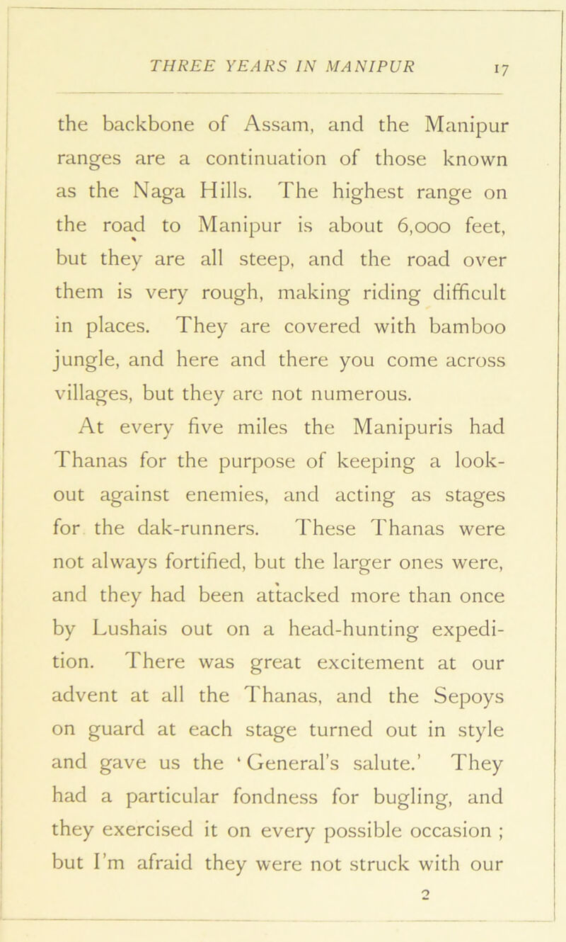 the backbone of Assam, and the Manipur ranges are a continuation of those known as the Naga Hills. The highest range on the road to Manipur is about 6,000 feet, but they are all steep, and the road over them is very rough, making riding difficult in places. They are covered with bamboo jungle, and here and there you come across villages, but they are not numerous. At every five miles the Manipuris had Thanas for the purpose of keeping a look- out against enemies, and acting as stages for the dak-runners. These Thanas were not always fortified, but the larger ones were, and they had been attacked more than once by Lushais out on a head-hunting expedi- tion. There was great excitement at our advent at all the Thanas, and the Sepoys on guard at each stage turned out in style and gave us the ‘ General’s salute.’ They had a particular fondness for bugling, and they exercised it on every possible occasion ; but I’m afraid they were not struck with our