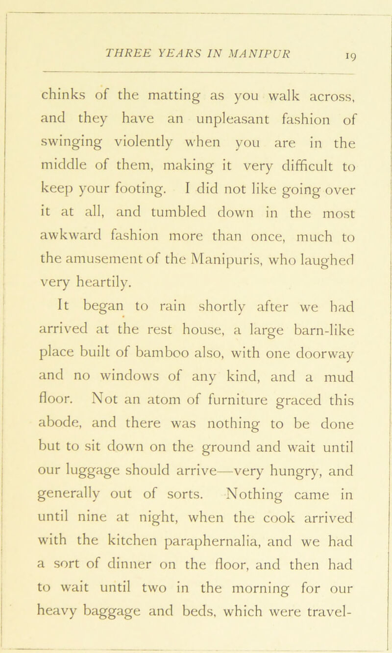 chinks of the matting as you walk across, and they have an unpleasant fashion of swinging violently when you are in the middle of them, making it very difficult to keep your footing. I did not like going over it at all, and tumbled down in the most awkward fashion more than once, much to the amusement of the Manipuris, who laughed very heartily. It began to rain shortly after we had arrived at the rest house, a large barn-like place built of bamboo also, with one doorway and no windows of any kind, and a mud floor. Not an atom of furniture graced this abode, and there was nothing to be done but to sit down on the ground and wait until our luggage should arrive—very hungry, and generally out of sorts. Nothing came in until nine at night, when the cook arrived with the kitchen paraphernalia, and we had a sort of dinner on the floor, and then had to wait until two in the morning for our heavy baggage and beds, which were travel-