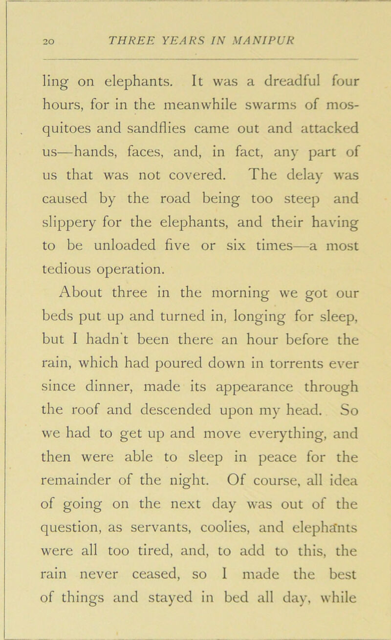 ling on elephants. It was a dreadful four hours, for in the meanwhile swarms of mos- quitoes and sandflies came out and attacked us—hands, faces, and, in fact, any part of us that was not covered. The delay was caused by the road being too steep and slippery for the elephants, and their having to be unloaded five or six times—a most tedious operation. About three in the morning we got our beds put up and turned in, longing for sleep, but I hadn't been there an hour before the rain, which had poured down in torrents ever since dinner, made its appearance through the roof and descended upon my head. So we had to get up and move everything, and then were able to sleep in peace for the remainder of the night. Of course, all idea of going on the next day was out of the question, as servants, coolies, and elephcCnts were all too tired, and, to add to this, the rain never ceased, so 1 made the best of things and stayed in bed all day, while