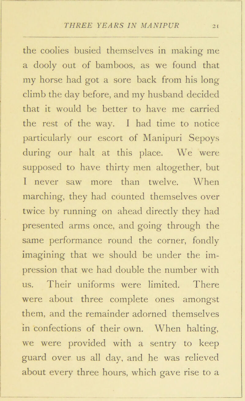 the coolies busied themselves in making me a dooly out of bamboos, as we found that my horse had got a sore back from his long climb the day before, and my husband decided that it would be better to have me carried the rest of the way. I had time to notice particularly our escort of Manipuri Sepoys during our halt at this place. We were supposed to have thirty men altogether, but I never saw more than twelve. When marching, they had counted themselves over twice by running on ahead directly they had presented arms once, and going through the same performance round the corner, fondly imagining that we should be under the im- pression that we had double the number with us. Their uniforms were limited. There were about three complete ones amongst them, and the remainder adorned themselves in confections of their own. When halting, we were provided with a sentry to keep guard over us all day, and he was relieved about every three hours, which gave rise to a