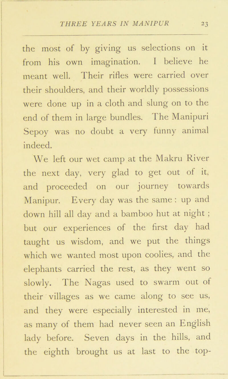 the most of by giving us selections on it from his own imagination. I believe he meant well. Their rifles were carried over their shoulders, and their worldly possessions were done up in a cloth and slung on to the end of them in large bundles. The Manipuri Sepoy was no doubt a very tunny animal indeed. We left our wet camp at the Makru River the next day, very glad to get out of it, and proceeded on our journey towards Manipur. Every day was the same : up and down hill all day and a bamboo hut at night ; but our experiences of the first day had taught us wisdom, and we put the things which we wanted most upon coolies, and the elephants carried the rest, as they went so slowly. The Nagas used to swarm out of their villages as we came along to see us, and they were especially interested in me, as many of them had never seen an English lady before. Seven days in the hills, and the eighth brought us at last to the top-