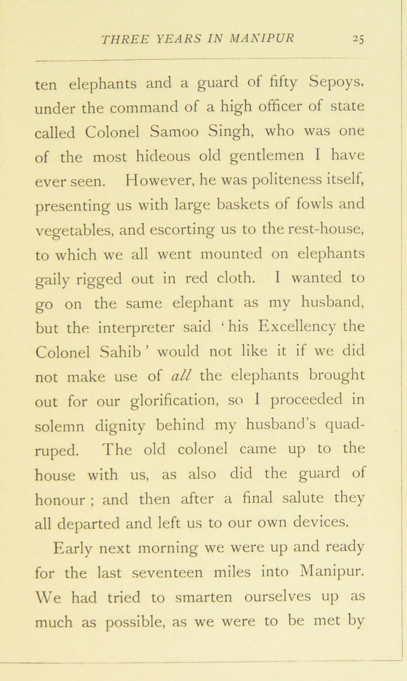 ten elephants and a guard of fifty Sepoys, under the command of a high officer of state called Colonel Samoo Singh, who was one of the most hideous old gentlemen I have ever seen. However, he was politeness itself, presenting us with large baskets of fowls and vegetables, and escorting us to the rest-house, to which we all went mounted on elephants gaily rigged out in red cloth. I wanted to go on the same elephant as my husband, but the interpreter said ‘ his Excellency the Colonel Sahib ’ would not like it if we did not make use of all the elephants brought out for our glorification, so I proceeded in solemn dignity behind my husband’s quad- ruped. The old colonel came up to the house with us, as also did the guard of honour ; and then after a final salute they all departed and left us to our own devices. Early next morning we were up and ready for the last seventeen miles into Manipur. We had tried to smarten ourselves up as much as possible, as we were to be met by