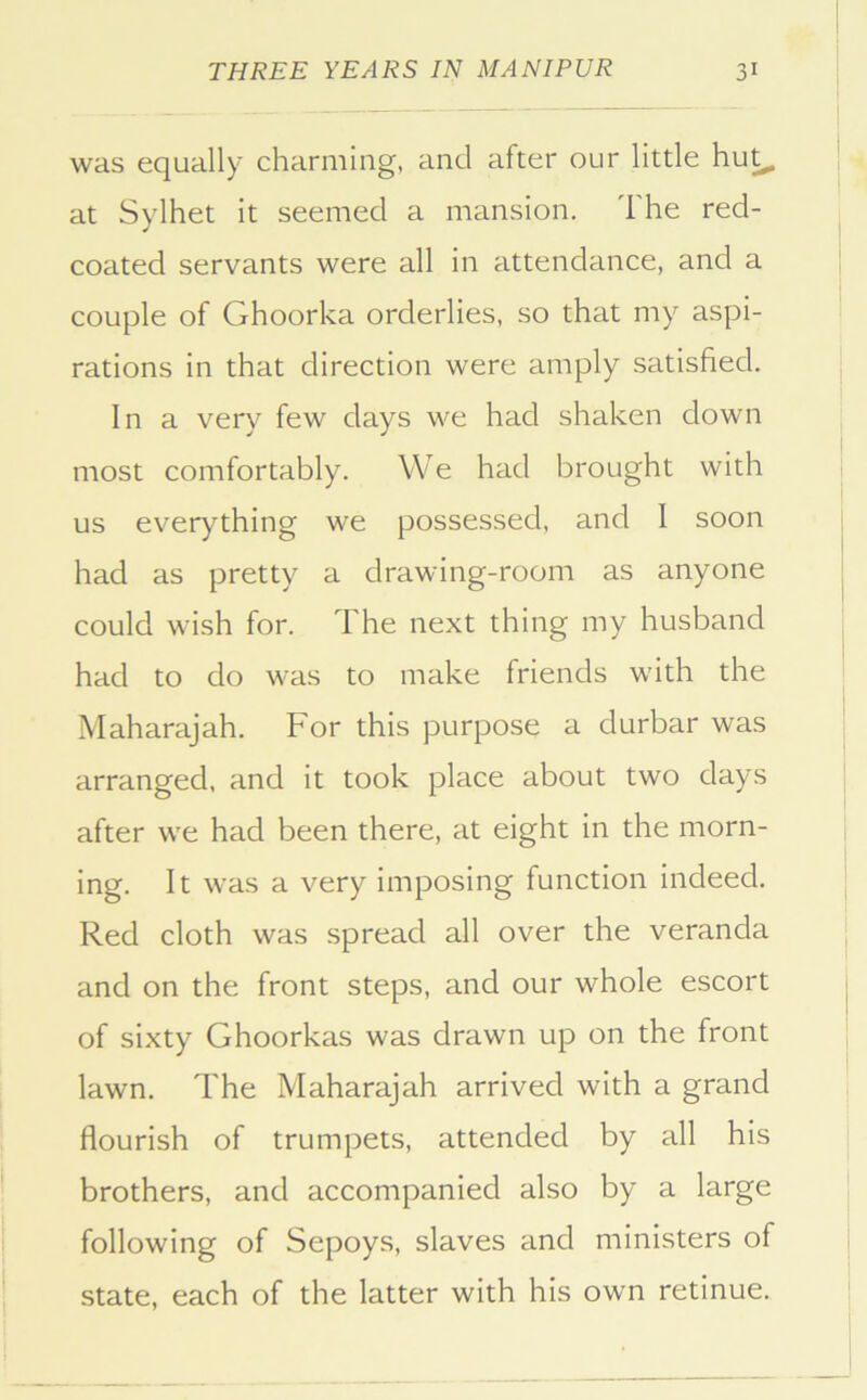 was equally charming, and after our little hu^ at Sylhet it seemed a mansion. The red- coated servants were all in attendance, and a couple of Ghoorka orderlies, so that my aspi- rations in that direction were amply satisfied. In a very few days we had shaken down most comfortably. VVe had brought with us everything we possessed, and I soon had as pretty a drawing-room as anyone could wish for. The next thing my husband had to do was to make friends with the Maharajah. For this purpose a durbar was arranged, and it took place about two days after we had been there, at eight in the morn- ing. It was a very imposing function indeed. Red cloth was spread all over the veranda and on the front steps, and our whole escort of sixty Ghoorkas was drawn up on the front lawn. The Maharajah arrived with a grand flourish of trumpets, attended by all his brothers, and accompanied also by a large following of Sepoys, slaves and ministers of state, each of the latter with his own retinue.