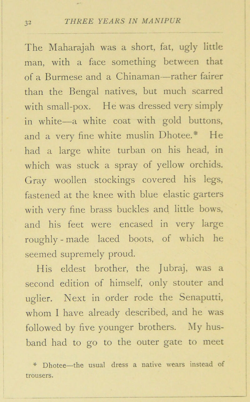 The Maharajah was a short, fat, ugly little man, with a face something between that of a Burmese and a Chinaman—rather fairer than the Bengal natives, but much scarred with small-pox. He was dressed very simply in white—a white coat with gold buttons, and a very fine white muslin Dhotee.* He had a large white turban on his head, in which was stuck a spray of yellow orchids. Gray woollen stockings covered his legs, fastened at the knee with blue elastic garters with very fine brass buckles and little bows, and his feet were encased in very large roughly - made laced boots, of which he seemed supremely proud. His eldest brother, the Jubraj, was a second edition of himself, only stouter and uglier. Next in order rode the Senaputti, whom I have already described, and he was followed by five younger brothers. My hus- band had to go to the outer gate to meet * Dhotee—the usual dress a native wears instead of trousers.