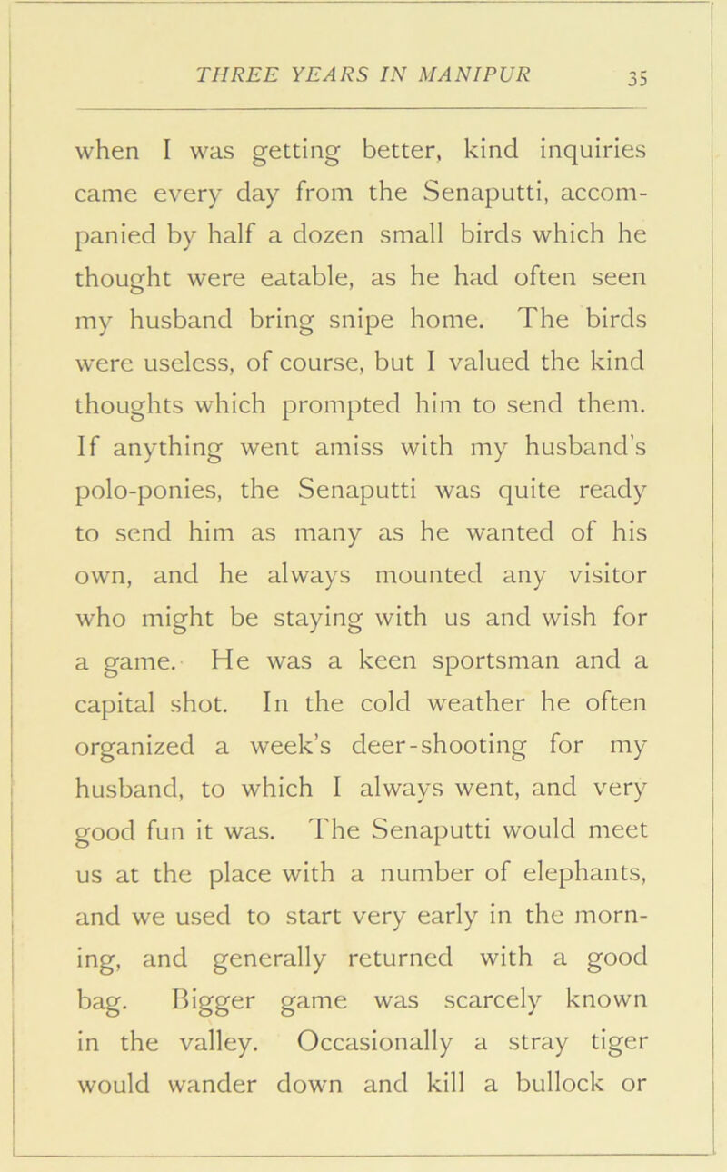 when I was getting better, kind inquiries came every day from the Senaputti, accom- panied by half a dozen small birds which he thought were eatable, as he had often seen my husband bring snipe home. The birds were useless, of course, but 1 valued the kind thoughts which prompted him to send them. If anything went amiss with my husband’s polo-ponies, the Senaputti was quite ready to send him as many as he wanted of his own, and he always mounted any visitor who might be staying with us and wish for a game. He was a keen sportsman and a capital shot. In the cold weather he often organized a week’s deer-shooting for my husband, to which I always went, and very good fun it was. The Senaputti would meet us at the place with a number of elephants, and we used to start very early in the morn- ing, and generally returned with a good bag. Bigger game was scarcely known in the valley. Occasionally a stray tiger would wander down and kill a bullock or