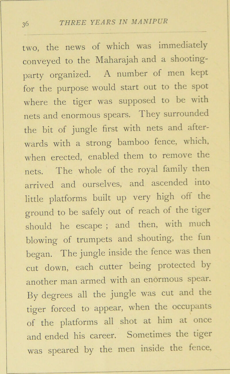 two, the news of which was immediately conveyed to the Maharajah and a shooting- party organized. A number of men kept for the purpose would start out to the spot where the tiger was supposed to be with nets and enormous spears. They surrounded the bit of jungle first with nets and after- wards with a strong bamboo fence, which, when erected, enabled them to remove the nets. The whole of the royal family then arrived and ourselves, and ascended into little platforms built up very high off the ground to be safely out of reach of the tiger should he escape ; and then, with much blowing of trumpets and shouting, the fun began. The jungle inside the fence was then cut down, each cutter being protected by another man armed with an enormous spear. By degrees all the jungle was cut and the tiger forced to appear, when the occupants of the platforms all shot at him at once and ended his career. Sometimes the tiger was speared by the men inside the fence.